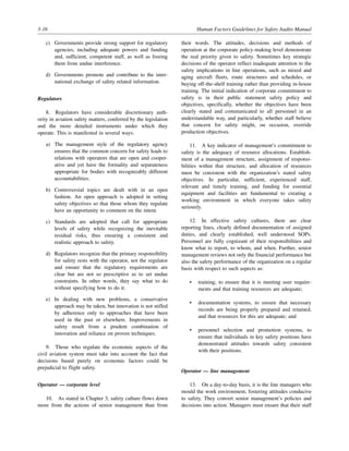 3-16 Human Factors Guidelines for Safety Audits Manual
c) Governments provide strong support for regulatory
agencies, including adequate powers and funding
and, sufficient, competent staff, as well as freeing
them from undue interference.
d) Governments promote and contribute to the inter-
national exchange of safety related information.
Regulators
8. Regulators have considerable discretionary auth-
ority in aviation safety matters, conferred by the legislation
and the more detailed instruments under which they
operate. This is manifested in several ways.
a) The management style of the regulatory agency
ensures that the common concern for safety leads to
relations with operators that are open and cooper-
ative and yet have the formality and separateness
appropriate for bodies with recognizably different
accountabilities.
b) Controversial topics are dealt with in an open
fashion. An open approach is adopted in setting
safety objectives so that those whom they regulate
have an opportunity to comment on the intent.
c) Standards are adopted that call for appropriate
levels of safety while recognizing the inevitable
residual risks, thus ensuring a consistent and
realistic approach to safety.
d) Regulators recognize that the primary responsibility
for safety rests with the operator, not the regulator
and ensure that the regulatory requirements are
clear but are not so prescriptive as to set undue
constraints. In other words, they say what to do
without specifying how to do it.
e) In dealing with new problems, a conservative
approach may be taken, but innovation is not stifled
by adherence only to approaches that have been
used in the past or elsewhere. Improvements in
safety result from a prudent combination of
innovation and reliance on proven techniques.
9. Those who regulate the economic aspects of the
civil aviation system must take into account the fact that
decisions based purely on economic factors could be
prejudicial to flight safety.
Operator — corporate level
10. As stated in Chapter 3, safety culture flows down
more from the actions of senior management than from
their words. The attitudes, decisions and methods of
operation at the corporate policy-making level demonstrate
the real priority given to safety. Sometimes key strategic
decisions of the operator reflect inadequate attention to the
safety implications in line operations, such as mixed and
aging aircraft fleets, route structures and schedules, or
buying off-the-shelf training rather than providing in-house
training. The initial indication of corporate commitment to
safety is in their public statement safety policy and
objectives, specifically, whether the objectives have been
clearly stated and communicated to all personnel in an
understandable way, and particularly, whether staff believe
that concern for safety might, on occasion, override
production objectives.
11. A key indicator of management’s commitment to
safety is the adequacy of resource allocations. Establish-
ment of a management structure, assignment of responsi-
bilities within that structure, and allocation of resources
must be consistent with the organization’s stated safety
objectives. In particular, sufficient, experienced staff,
relevant and timely training, and funding for essential
equipment and facilities are fundamental to creating a
working environment in which everyone takes safety
seriously.
12. In effective safety cultures, there are clear
reporting lines, clearly defined documentation of assigned
duties, and clearly established, well understood SOPs.
Personnel are fully cognizant of their responsibilities and
know what to report, to whom, and when. Further, senior
management reviews not only the financial performance but
also the safety performance of the organization on a regular
basis with respect to such aspects as:
• training, to ensure that it is meeting user require-
ments and that training resources are adequate;
• documentation systems, to ensure that necessary
records are being properly prepared and retained,
and that resources for this are adequate; and
• personnel selection and promotion systems, to
ensure that individuals in key safety positions have
demonstrated attitudes towards safety consistent
with their positions.
Operator — line management
13. On a day-to-day basis, it is the line managers who
mould the work environment, fostering attitudes conducive
to safety. They convert senior management’s policies and
decisions into action. Managers must ensure that their staff
 