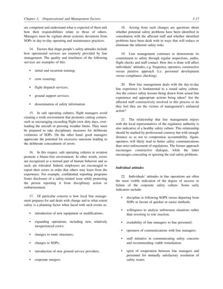 Chapter 3. Organizational and Management Factors 3-17
are competent and understand what is expected of them and
how their responsibilities relate to those of others.
Managers must be vigilant about systemic deviations from
SOPs in day-to-day operating and maintenance practices.
14. Factors that shape people’s safety attitudes include
how operational services are routinely provided by line
management. The quality and timeliness of the following
services are examples of this:
• initial and recurrent training;
• crew rostering;
• flight dispatch services;
• ground support services;
• dissemination of safety information.
15. In safe operating cultures, flight managers avoid
creating a work environment that promotes cutting corners,
such as encouraging exceeding flight crew duty days, over-
loading the aircraft or pressing weather limits. They must
be prepared to take disciplinary measures for deliberate
violations of SOPs. On the other hand, good managers
appreciate the potential for excessive sanctions leading to
the deliberate concealment of errors.
16. In this respect, safe operating cultures in aviation
promote a blame-free environment. In other words, errors
are recognized as a normal part of human behavior and as
such, are tolerated. Indeed, employees are encouraged to
report their errors in order that others may learn from the
experience. For example, confidential reporting programs
foster disclosure of a safety-related issue while protecting
the person reporting it from disciplinary action or
embarrassment.
17. Of particular concern is how local line manage-
ment prepares for and deals with change and to what extent
safety is a planning factor when faced with such events as:
• introduction of new equipment or modifications;
• expanding operations, including new, relatively
inexperienced crews;
• changes to route structures;
• changes to SOPs;
• introduction of new ground service providers;
• corporate mergers.
18. Arising from such changes are questions about
whether potential safety problems have been identified in
consultation with the affected staff and whether identified
problems have been dealt with in ways that will reduce or
eliminate the inherent safety risks.
19. Line management continues to demonstrate its
commitment to safety through regular inspections, audits,
flight checks and staff contact. How this is done will affect
individuals’ attitudes, e.g. frequency, openness, constructive
versus punitive approach (i.e. personnel development
versus compliance checking).
20. How line management deals with the day-to-day
line experience is fundamental to a sound safety culture.
Are the correct safety lessons being drawn from actual line
experience and appropriate actions being taken? Are the
affected staff constructively involved in this process or do
they feel they are the victims of management’s unilateral
action?
21. The relationship that line management enjoys
with the local representatives of the regulatory authority is
also indicative of a healthy safety culture. This relationship
should be marked by professional courtesy but with enough
distance so as not to compromise accountability. Again,
openness will likely lead to better safety communications
than strict enforcement of regulations. The former approach
encourages constructive dialogue, while the latter
encourages concealing or ignoring the real safety problems.
Individual attitudes
22. Individuals’ attitudes in line operations are often
the most visible indication of the degree of success or
failure of the corporate safety culture. Some early
indicators include:
• discipline in following SOPS versus departing from
SOPs in favour of quicker or easier methods;
• willingness to analyse unforeseen situations rather
than resorting to rote reaction;
• availability of line managers to line personnel;
• openness of communications with line managers;
• staff initiative in communicating safety concerns
and recommending viable remediation;
• spirit of cooperation between line managers and
personnel for mutually satisfactory resolution of
safety issues.
 
