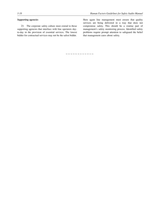 3-18 Human Factors Guidelines for Safety Audits Manual
Supporting agencies
23. The corporate safety culture must extend to those
supporting agencies that interface with line operators day-
to-day in the provision of essential services. The lowest
bidder for contractual services may not be the safest bidder.
Here again line management must ensure that quality
services are being delivered in a way that does not
compromise safety. This should be a routine part of
management’s safety monitoring process. Identified safety
problems require prompt attention to safeguard the belief
that management cares about safety.
– – – – – – – – – – – –
 