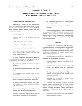 Chapter 3. Organizational and Management Factors 3-19
Appendix 2 to Chapter 3
STANDARD OPERATING PROCEDURES (SOPs),
CHECKLISTS AND CREW BRIEFINGS
Standard operating procedures (SOPs)
1. SOPs specify a sequence of tasks and actions to
ensure that flight procedures can be carried out in a safe,
efficient, logical and predictable manner. In checking SOPs,
safety oversight auditors should confirm that they
unambiguously express:
• what the task is;
• when the task is to be conducted (time and
sequence);
• by whom the task is to be conducted;
• how the task is to be done (actions);
• what the sequence of actions consists of; and
• what type of feedback is to be provided as a result
of the actions (verbal call-out, instrument indi-
cation, switch position, etc).
2. To ensure compatibility with specific operational
environments and compliance by flight operations person-
nel, SOP design should take into consideration:
• the nature of the operator’s environment and type of
operation;
• the operational philosophy, including crew coordi-
nation;
• the training philosophy, including human perform-
ance training;
• the operator’s corporate culture, including the
degree of flexibility to be built into SOP design;
• the levels of experience of different user groups,
such as flight crews, aircraft maintenance engineers
and cabin attendants;
• resource conservation policies, such as fuel conser-
vation or wear on powerplants and systems;
• flight deck automation, including flight deck and
systems layout and supporting documentation;
• the compatibility between SOPs and operational
documentation; and
• procedural deviation during abnormal/unforeseen
situations.
3. Flight operations personnel should be involved in
the development of SOPs. Furthermore, operators should
establish a formal process of feedback from flight oper-
ations personnel to ensure standardization, compliance and
evaluation of reasons for non-compliance during SOP
implementation and use.
Checklists
4. Checklists are an integral part of SOPs. They depict
sets of actions relevant to specific phases of operations that
flight crews must perform or verify to ensure flight safety.
Checklists also provide a framework for verifying aircraft
and systems configuration for guarding against vulner-
abilities in human performance.
5. Normal checklists aid flight crews in the process of
configuring the aircraft and its systems by:
• providing logical sequences of coverage of the
flight deck panels;
• providing logical sequences of actions to meet both
internal and external flight deck operational
requirements;
• allowing mutual monitoring among flight crew
members to keep all flight crew members in the
information loop; and
• facilitating crew coordination to assure a logical
distribution of flight deck tasks.
6. Abnormal and emergency checklists aid flight
crews in coping with malfunctions of aircraft systems
and/or emergency situations, and guard against vulner-
abilities in human performance during high-workload
situations, by fulfilling the above objectives and, in
addition, by:
• ensuring a clear allocation of duties to be performed
by each flight crew member;
 