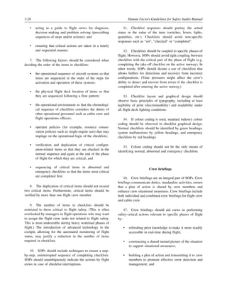 3-20 Human Factors Guidelines for Safety Audits Manual
• acting as a guide to flight crews for diagnosis,
decision making and problem solving (prescribing
sequences of steps and/or actions); and
• ensuring that critical actions are taken in a timely
and sequential manner.
7. The following factors should be considered when
deciding the order of the items in checklists:
• the operational sequence of aircraft systems so that
items are sequenced in the order of the steps for
activation and operation of these systems;
• the physical flight deck location of items so that
they are sequenced following a flow pattern;
• the operational environment so that the chronologi-
cal sequence of checklists considers the duties of
other operational personnel such as cabin crew and
flight operations officers;
• operator policies (for example, resource conser-
vation policies such as single-engine taxi) that may
impinge on the operational logic of the checklists;
• verification and duplication of critical configur-
ation-related items so that they are checked in the
normal sequence and again at the end of the phase
of flight for which they are critical; and
• sequencing of critical items in abnormal and
emergency checklists so that the items most critical
are completed first.
8. The duplication of critical items should not exceed
two critical items. Furthermore, critical items should be
verified by more than one flight crew member.
9. The number of items in checklists should be
restricted to those critical to flight safety. (This is often
overlooked by managers in flight operations who may want
to assign the flight crew tasks not related to flight safety.
This is most undesirable during heavy workload phases of
flight.) The introduction of advanced technology in the
cockpit, allowing for the automated monitoring of flight
status, may justify a reduction in the number of items
required in checklists.
10. SOPs should include techniques to ensure a step-
by-step, uninterrupted sequence of completing checklists.
SOPs should unambiguously indicate the actions by flight
crews in case of checklist interruptions.
11. Checklist responses should portray the actual
status or the value of the item (switches, levers, lights,
quantities, etc.). Checklists should avoid non-specific
responses such as “set”, “checked” or “completed”.
12. Checklists should be coupled to specific phases of
flight. However, SOPs should avoid tight coupling between
checklists with the critical part of the phase of flight (e.g.
completing the take-off checklist on the active runway). In
other words, SOPs should dictate a use of checklists that
allows buffers for detections and recovery from incorrect
configurations. (Time pressures might affect the crew’s
ability to detect and recover from errors if the checklist is
completed after entering the active runway.)
13. Checklist layout and graphical design should
observe basic principles of typography, including at least
legibility of print (discriminability) and readability under
all flight deck lighting conditions.
14. If colour coding is used, standard industry colour
coding should be observed in checklist graphical design.
Normal checklists should be identified by green headings,
system malfunctions by yellow headings, and emergency
checklists by red headings.
15. Colour coding should not be the only means of
identifying normal, abnormal and emergency checklists.
Crew briefings
16. Crew briefings are an integral part of SOPs. Crew
briefings communicate duties, standardize activities, ensure
that a plan of action is shared by crew members and
enhance crew situational awareness. Crew briefings include
both individual and combined crew briefings for flight crew
and cabin crew.
17. Crew briefings should aid crews in performing
safety-critical actions relevant to specific phases of flight
by:
• refreshing prior knowledge to make it more readily
accessible in real-time during flight;
• constructing a shared mental picture of the situation
to support situational awareness;
• building a plan of action and transmitting it to crew
members to promote effective error detection and
management; and
 