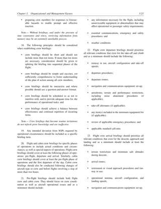 Chapter 3. Organizational and Management Factors 3-21
• preparing crew members for responses to foresee-
able hazards to enable prompt and effective
reaction.
Note.— Without briefings, and under the pressure of
time constraints and stress, retrieving information from
memory may be an extremely unreliable process.
18. The following principles should be considered
when establishing crew briefings:
• crew briefings should be short and should not
include more than ten items. If more than ten items
are necessary, consideration should be given to
splitting the briefing into sequential phases of the
flight;
• crew briefings should be simple and succinct, yet
sufficiently comprehensive to foster understanding
of the plan of action among all crew members;
• crew briefings should be interactive and where
possible should use a question-and-answer format;
• crew briefings should be scheduled so as not to
interfere with, and to provide adequate time for, the
performance of operational tasks; and
• crew briefings should achieve a balance between
effectiveness and continual repetition of recurring
items.
Note.— Crew briefings that become routine recitations
do not refresh prior knowledge and are ineffective.
19. Any intended deviation from SOPs required by
operational circumstances should be included as a specific
briefing item.
20. Flight and cabin crew briefings for specific phases
of operations to include actual conditions and circum-
stances, as well as special aspects of operations. Flight crew
briefings should cover at least the following phases of oper-
ations: pre-flight, departure and arrival. Similarly, cabin
crew briefings should cover at least the pre-flight phase of
operations and the first departure of the day. Cabin crew
briefings should also be conducted following changes of
aircraft type or crew and before flights involving a stop of
more than two hours.
21. Pre-flight briefings should include both flight
crew and cabin crew. They should focus on crew coordi-
nation as well as aircraft operational issues and as a
minimum should include:
• any information necessary for the flight, including
unserviceable equipment or abnormalities that may
affect operational or passenger safety requirements;
• essential communications, emergency and safety
procedures; and
• weather conditions.
22. Flight crew departure briefings should prioritize
all relevant conditions that exist for the take-off and climb
and as a minimum should include the following:
• runway in use, aircraft configuration and take-off
speeds;
• departure procedures;
• departure routes;
• navigation and communications equipment set-up;
• aerodrome, terrain and performance restrictions,
including noise abatement procedures (if
applicable);
• take-off alternates (if applicable);
• any item(s) included in the minimum equipment list
(if applicable);
• review of applicable emergency procedures; and
• applicable standard call-outs.
23. Flight crew arrival briefings should prioritize all
relevant conditions that exist for the descent, approach and
landing and as a minimum should include at least the
following:
• terrain restrictions and minimum safe altitudes
during descent;
• arrival routes;
• instrument or visual approach procedures and run-
way in use;
• operational minima, aircraft configuration, and
landing speeds;
• navigation and communications equipment set-up;
 