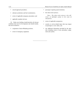 3-22 Human Factors Guidelines for Safety Audits Manual
• missed approach procedures;
• alternate aerodromes and fuel considerations;
• review of applicable emergency procedures; and
• applicable standard call-outs.
24. Cabin crew briefings should prioritize all relevant
conditions that exist for the departure and should include,
but not be limited to:
• assignment of take-off/landing positions;
• review of emergency equipment;
• passengers requiring special attention;
• the silent review process;
Note.— The silent review process is the self-
review of individual actions in the event of
emergencies.
• review of applicable emergencies;
• security or service-related topics that may impact
on passenger or crew safety; and
• any additional information provided by the oper-
ator, including review of new procedures, equip-
ment and systems.
 