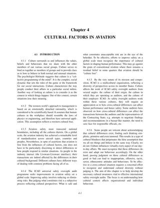 4-1
Chapter 4
CULTURAL FACTORS IN AVIATION
4.1 INTRODUCTION
4.1.1 Culture surrounds us and influences the values,
beliefs and behaviours that we share with the other
members of our various social groups. Culture serves to
bind us together as members of groups and to provide clues
as to how to behave in both normal and unusual situations.
The psychologist Hofstede suggests that culture is a “col-
lective programming of the mind”. It is the complex, social
dynamic that sets the rules of the game or the framework
for our social interactions. Culture characterizes the way
people conduct their affairs in a particular social milieu.
Another way of looking at culture is to consider it as the
context in which things happen. Out of this context, certain
situations lose their meaning.
4.1.2 The western world’s approach to management is
based on an emotionally detached rationality, which is
considered to be scientifically based. It assumes that human
cultures in the workplace should resemble the laws of
physics or engineering, and therefore have universal appli-
cation. This assumption reflects a western cultural bias.
4.1.3 Aviation safety must transcend national
boundaries, including all the cultures therein. On a global
scale, the aviation industry has achieved a remarkable level
of standardization across aircraft types, countries and
peoples. Nevertheless, in spite of assertions that aviation is
free from the influences of cultural factors, one does not
have to be particularly discerning to detect differences in
how people respond in similar situations. As people in the
industry interact (the Liveware-Liveware interface), their
transactions are indeed affected by the differences in their
cultural background. Different cultures have different ways
of dealing with common problems facing all of us.
4.1.4 The ICAO universal safety oversight audit
programme seeks improvements in aviation safety on a
global scale. Improving safety involves reducing or elimin-
ating risks. But judging what constitutes risk is a subjective
process reflecting cultural perspectives. What is safe and
what constitutes unacceptable risk are in the eye of the
beholder. To be effective, efforts to improve safety on a
global scale must recognize the importance of cultural
factors in shaping human performance. This may go against
the grain of conventional wisdom where there remains a
residual belief in some quarters that aviation should be
“culture free”.
4.1.5 By the very nature of its mission and compo-
sition, ICAO is a multicultural organization, reflecting a
diversity of perspectives across its member States. Culture
affects the work of ICAO safety oversight auditors from
several angles: the culture of their origin, the culture in
which they are operating as auditors, and the culture of
their employer: ICAO. As safety oversight auditors work
within these various cultures, they will require an
appreciation as to how cross-cultural differences can affect
human performance and hence safety. Some auditors have
observed on how cross-cultural differences can affect the
transactions between the auditors and the representatives of
the Contracting State; e.g. attempts to negotiate findings
and recommendations in a bazaar-like manner, the need to
save face for responsible officials, etc.
4.1.6 Some people are reticent about acknowledging
that cultural differences exist, finding such thinking sim-
plistic, primitive and even immoral. This results in a type of
cultural blindness that perpetuates the false assumption that
we all see things and behave in the same way. Clearly, we
do not. Culture influences virtually every aspect of our day-
to-day affairs. We must recognize that these differences do
exist and adapt our behaviour accordingly. On the other
hand, passing judgment on these cultural differences as
good or bad can lead to inappropriate, offensive, racist,
sexist, ethnocentric attitudes and behaviours. To be effec-
tive in a cross-cultural situation requires a concerted effort
to recognize and understand cultural diversity without
judging it. The aim of this chapter is to help develop the
necessary cultural awareness vital to effective international
safety oversight audits. The focus is on understanding how
cultural context affects organizational and individual
behaviour.
 