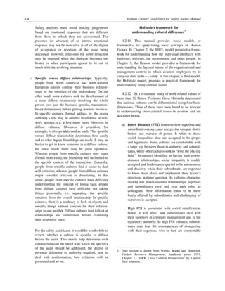 4-4 Human Factors Guidelines for Safety Audits Manual
Safety auditors must avoid making judgements
based on emotional responses that are different
from those to which they are accustomed. The
presence (or absence) of an intense emotional
response may not be indicative at all of the degree
of acceptance or rejection of the issue being
discussed. However, time-outs for sober reflection
may be required when the dialogue becomes too
heated or when participants appear to be out of
touch with the evolving situation.
c) Specific versus diffuse relationships. Typically,
people from North American and north-western
European nations confine their business relation-
ships to the specifics of the undertaking. On the
other hand, some cultures seek the development of
a more diffuse relationship involving the whole
person (not just the business-specific, transaction-
based dimensions) before getting down to business.
In specific cultures, formal address by the senior
authority’s title may be omitted in informal or non-
work settings; e.g. a first name basis. However, in
diffuse cultures, Monsieur le président, for
example, is always addressed as such. This specific
versus diffuse relationship determines how easily
and to what degree friendships are made. It may be
harder to get to know someone in a diffuse culture,
but once inside there may be great openness.
Whereas people from specific cultures may make
friends more easily, the friendship will be limited to
the specific context of the transaction. Generally,
people from specific cultures find it easier to deal
with criticism, whereas people from diffuse cultures
might consider criticism as devastating. In this
sense, people from specific cultures have difficulty
understanding the concept of losing face; people
from diffuse cultures have difficulty not taking
things personally, i.e. separating the specific
situation from the overall relationship. In specific
cultures, there is a tendency to look at objects and
specific things without concern for their relation-
ships to one another. Diffuse cultures tend to look at
relationships and connections before examining
their respective parts.
For the safety audit team, it would be worthwhile to
review whether a culture is specific or diffuse
before the audit. This should help determine such
considerations as the speed with which the specifics
of the audit should be addressed, the degree of
personal deference to authority required, how to
deal with confrontation, how criticism will be
presented and so on.
Hofstede’s framework for
understanding cultural differences3
4.2.11 This manual provides basic models or
frameworks for appreciating basic concepts of Human
Factors. In Chapter 2, the SHEL model provided a frame-
work for understanding how the individual interfaces with
hardware, software, the environment and other people. In
Chapter 3, the Reason model provided a framework for
understanding the layered nature of the organizational and
management context in which aviation employees try to
carry out their tasks — safely. In this chapter, a third model,
the Hofstede model, provides a practical framework for
understanding many cultural issues.
4.2.12 In a systematic study of work-related values of
more than 50 States, Professor Geert Hofstede determined
that national cultures can be differentiated using four basic
dimensions. Three of these have been found to be relevant
to understanding cross-cultural issues in aviation and are
described below.
a) Power Distance (PDI) concerns how superiors and
subordinates expect, and accept, the unequal distri-
bution and exercise of power. It refers to those
social inequalities that are accepted to be proper
and legitimate. Some cultures are comfortable with
a large gap between those in authority and subordi-
nates, while other cultures seek to “level the playing
field”. In cultures identified as having high power-
distance relationships, social inequality is readily
accepted and leaders are expected to be autonomous
and decisive, while their subordinates are expected
to know their place and implement their leader’s
directions without question. In cultures character-
ized by low power-distance relationships, superiors
and subordinates view and treat each other as
colleagues. Here information tends to be more
freely offered by subordinates and challenging of
superiors is accepted.
High PDI is associated with social stratification;
hence, it will affect how subordinates deal with
their superiors in company management and in the
regulatory authority. In high PDI cultures, subordi-
nates may fear the consequences of disagreeing
with their superiors, who in turn are comfortable
3. This section is drawn from Wiener, Kanki and Hemreich,
Cockpit Resource Management, Academic press, 1993,
Chapter 13 “CRM Cross Cultural Perspectives” by Captain
Neil Johnston.
 