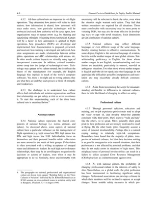4-6 Human Factors Guidelines for Safety Audits Manual
4.3.2 All three cultural sets are important to safe flight
operations. They determine how juniors will relate to their
seniors, how information is shared, how personnel will
react under stress, how particular technologies will be
embraced and used, how authority will be acted upon, how
organizations react to human errors (e.g. by blaming and
sanctioning offenders or learning from experience). Culture
will be a factor in how automation is applied in flight
operations, how procedures (SOPs) are developed and
implemented, how documentation is prepared, presented,
and received, how training is developed and delivered, how
crew assignments are made, relationships between airline
pilots, operations and ATC, relationships with unions, etc.
In other words, culture impacts on virtually every type of
interpersonal transaction. In addition, cultural consider-
ations creep into the design of technological tools. Tech-
nology may appear to be culture-neutral, but it reflects the
biases of the manufacturer (for example, the English
language bias implicit in much of the world’s computer
software). Yet, there is no right and no wrong culture; they
are what they are and they each possess a blend of strengths
and weaknesses.
4.3.3 Our challenge is to understand how culture
affects both individuals and aviation organizations and how
that relationship can put safety at risk or serve to enhance
it. To start this understanding, each of the three basic
cultural sets is examined below.4
National culture
4.3.4 National culture represents the shared com-
ponents of national heritage (i.e. norms, attitudes and
values). As discussed above, some aspects of national
culture have a particular influence on the management of
flight operations; e.g. high versus low PDI, high versus low
IDV, and high versus low UAI. Individualists focus on
themselves and their personal benefits while collectivists
are more attuned to the needs of their groups. Collectivism
is often associated with a willing acceptance of unequal
status and deference to leaders. In such high power-distance
relationships, there may be an unwillingness to question the
decisions or actions of leaders, even when it may be
appropriate to do so. Similarly, those uncomfortable with
uncertainty will be reluctant to break the rules, even when
the situation might warrant such action. They feel that
written procedures are required for all situations. Those
more comfortable with uncertainty may be more prone to
violating SOPs, but may also be more effective in develop-
ing ways to cope with novel situations. Such dimensions
are all a reflection of national culture.
4.3.5 National cultures may reflect different
languages or even different usage of the same language,
thereby creating barriers to effective communications. To
some degree, English is the universal language of aviation,
but it is not the mother tongue of most global citizens. Not-
withstanding proficiency in English, for those whose
mother tongue is not English, misunderstanding and con-
fusion are inevitable, particularly in unusual, stressful or
ambiguous situations.Too often those whose mother tongue
is English and who do not speak any other language do not
appreciate the difficulties posed by interpretation and trans-
lation and may exacerbate already difficult communi-
cations.
4.3.6 Aside from recognizing the scope for misunder-
standing attributable to differences in national cultures,
there is little likelihood of changing its effect on safety.
Professional culture
4.3.7 Through personnel selection, education and
training, and on-job experience professionals tend to adopt
the value system of, and develop behaviour patterns
consistent with, their peers. They learn to “walk and talk”
like the others, so to speak. Pilots generally share great
pride in their profession and are strongly motivated to excel
at flying. On the other hand, pilots frequently assume a
sense of personal invulnerability. Perhaps this is a natural
coping strategy in relatively high-risk occupations.
Researchers have found that the majority of pilots, irres-
pective of national cultures, feel that their decision making
is as good in emergencies as in normal situations, that their
performance is not affected by personal problems, and that
they do not make errors in situations of high stress. This
misplaced sense of personal invulnerability can result in a
failure to utilize accepted Crew Resource Management
(CRM) practices as countermeasures against error.
4.3.8 As with national culture, the probability of
changing professional culture in the interests of safety is
slim. Nevertheless, on a global scale, the pilot profession
has been instrumental in facilitating significant safety
changes. Professional associations can develop a climate in
which their members well be inclined to oppose or accept
changes. Some notable safety measures in which pro-
4. The paragraphs on national, professional and organizational
culture are drawn from a paper “Building Safety on the Three
Cultures of Aviation” delivered By Dr. Robert Helmreich at an
ICAO seminar on cross-cultural issues in aviation safety held
in Bangkok, Thailand, 12–14 August 1998.
 