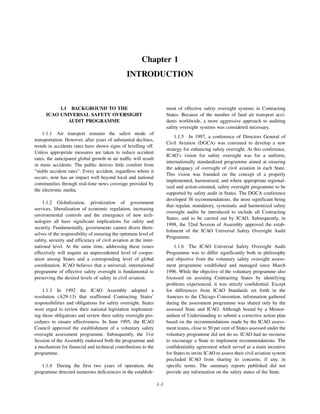 1-1
Chapter 1
INTRODUCTION
1.1 BACKGROUND TO THE
ICAO UNIVERSAL SAFETY OVERSIGHT
AUDIT PROGRAMME
1.1.1 Air transport remains the safest mode of
transportation. However, after years of substantial declines,
trends in accidents rates have shown signs of levelling off.
Unless appropriate measures are taken to reduce accident
rates, the anticipated global growth in air traffic will result
in more accidents. The public derives little comfort from
“stable accident rates”. Every accident, regardless where it
occurs, now has an impact well beyond local and national
communities through real-time news coverage provided by
the electronic media.
1.1.2 Globalization, privatization of government
services, liberalization of economic regulation, increasing
environmental controls and the emergence of new tech-
nologies all have significant implications for safety and
security. Fundamentally, governments cannot divest them-
selves of the responsibility of ensuring the optimum level of
safety, security and efficiency of civil aviation at the inter-
national level. At the same time, addressing these issues
effectively will require an unprecedented level of cooper-
ation among States and a corresponding level of global
coordination. ICAO believes that a universal, international
programme of effective safety oversight is fundamental to
preserving the desired levels of safety in civil aviation.
1.1.3 In 1992 the ICAO Assembly adopted a
resolution (A29-13) that reaffirmed Contracting States’
responsibilities and obligations for safety oversight. States
were urged to review their national legislation implement-
ing those obligations and review their safety oversight pro-
cedures to ensure effectiveness. In June 1995, the ICAO
Council approved the establishment of a voluntary safety
oversight assessment programme. Subsequently, the 31st
Session of the Assembly endorsed both the programme and
a mechanism for financial and technical contributions to the
programme.
1.1.4 During the first two years of operation, the
programme detected numerous deficiencies in the establish-
ment of effective safety oversight systems in Contracting
States. Because of the number of fatal air transport acci-
dents worldwide, a more aggressive approach to auditing
safety oversight systems was considered necessary.
1.1.5 In 1997, a conference of Directors General of
Civil Aviation (DGCA) was convened to develop a new
strategy for enhancing safety oversight. At this conference,
ICAO’s vision for safety oversight was for a uniform,
internationally standardized programme aimed at ensuring
the adequacy of oversight of civil aviation in each State.
This vision was founded on the concept of a properly
implemented, harmonized, and where appropriate regional-
ized and action-oriented, safety oversight programme to be
supported by safety audit in States. The DGCA conference
developed 38 recommendations, the most significant being
that regular, mandatory, systematic and harmonized safety
oversight audits be introduced to include all Contracting
States, and to be carried out by ICAO. Subsequently, in
1998, the 32nd Session of Assembly approved the estab-
lishment of the ICAO Universal Safety Oversight Audit
Programme.
1.1.6 The ICAO Universal Safety Oversight Audit
Programme was to differ significantly both in philosophy
and objective from the voluntary safety oversight assess-
ment programme established and managed since March
1996. While the objective of the voluntary programme also
focussed on assisting Contracting States by identifying
problems experienced, it was strictly confidential. Except
for differences from ICAO Standards set forth in the
Annexes to the Chicago Convention, information gathered
during the assessment programme was shared only by the
assessed State and ICAO. Although bound by a Memor-
andum of Understanding to submit a corrective action plan
based on the recommendations made by the ICAO assess-
ment teams, close to 50 per cent of States assessed under the
voluntary programme did not do so. ICAO had no recourse
to encourage a State to implement recommendations. The
confidentiality agreement which served as a main incentive
for States to invite ICAO to assess their civil aviation system
precluded ICAO from sharing its concerns, if any, in
specific terms. The summary reports published did not
provide any information on the safety status of the State.
 