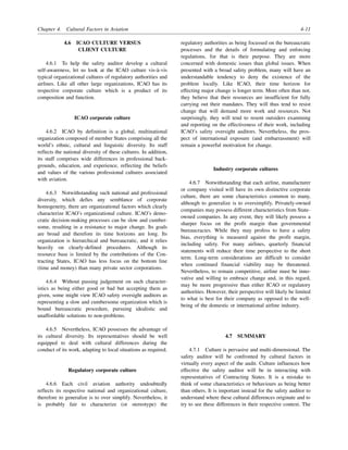 Chapter 4. Cultural Factors in Aviation 4-11
4.6 ICAO CULTURE VERSUS
CLIENT CULTURE
4.6.1 To help the safety auditor develop a cultural
self-awareness, let us look at the ICAO culture vis-à-vis
typical organizational cultures of regulatory authorities and
airlines. Like all other large organizations, ICAO has its
respective corporate culture which is a product of its
composition and function.
ICAO corporate culture
4.6.2 ICAO by definition is a global, multinational
organization composed of member States comprising all the
world’s ethnic, cultural and linguistic diversity. Its staff
reflects the national diversity of these cultures. In addition,
its staff comprises wide differences in professional back-
grounds, education, and experience, reflecting the beliefs
and values of the various professional cultures associated
with aviation.
4.6.3 Notwithstanding such national and professional
diversity, which defies any semblance of corporate
homogeneity, there are organizational factors which clearly
characterize ICAO’s organizational culture. ICAO’s demo-
cratic decision-making processes can be slow and cumber-
some, resulting in a resistance to major change. Its goals
are broad and therefore its time horizons are long. Its
organization is hierarchical and bureaucratic, and it relies
heavily on clearly-defined procedures. Although its
resource base is limited by the contributions of the Con-
tracting States, ICAO has less focus on the bottom line
(time and money) than many private sector corporations.
4.6.4 Without passing judgement on such character-
istics as being either good or bad but accepting them as
given, some might view ICAO safety oversight auditors as
representing a slow and cumbersome organization which is
bound bureaucratic procedure, pursuing idealistic and
unaffordable solutions to non-problems.
4.6.5 Nevertheless, ICAO possesses the advantage of
its cultural diversity. Its representatives should be well
equipped to deal with cultural differences during the
conduct of its work, adapting to local situations as required.
Regulatory corporate culture
4.6.6 Each civil aviation authority undoubtedly
reflects its respective national and organizational culture,
therefore to generalize is to over simplify. Nevertheless, it
is probably fair to characterize (or stereotype) the
regulatory authorities as being focussed on the bureaucratic
processes and the details of formulating and enforcing
regulations, for that is their purpose. They are more
concerned with domestic issues than global issues. When
presented with a broad safety problem, many will have an
understandable tendency to deny the existence of the
problem locally. Like ICAO, their time horizon for
effecting major change is longer term. More often than not,
they believe that their resources are insufficient for fully
carrying out their mandates. They will thus tend to resist
change that will demand more work and resources. Not
surprisingly, they will tend to resent outsiders examining
and reporting on the effectiveness of their work, including
ICAO’s safety oversight auditors. Nevertheless, the pros-
pect of international exposure (and embarrassment) will
remain a powerful motivation for change.
Industry corporate cultures
4.6.7 Notwithstanding that each airline, manufacturer
or company visited will have its own distinctive corporate
culture, there are some characteristics common to many,
although to generalize is to oversimplify. Privately-owned
companies may possess different characteristics from State-
owned companies. In any event, they will likely possess a
sharper focus on the profit margin than governmental
bureaucracies. While they may profess to have a safety
bias, everything is measured against the profit margin,
including safety. For many airlines, quarterly financial
statements will reduce their time perspective to the short
term. Long-term considerations are difficult to consider
when continued financial viability may be threatened.
Nevertheless, to remain competitive, airline must be inno-
vative and willing to embrace change and, in this regard,
may be more progressive than either ICAO or regulatory
authorities. However, their perspective will likely be limited
to what is best for their company as opposed to the well-
being of the domestic or international airline industry.
4.7 SUMMARY
4.7.1 Culture is pervasive and multi-dimensional. The
safety auditor will be confronted by cultural factors in
virtually every aspect of the audit. Culture influences how
effective the safety auditor will be in interacting with
representatives of Contracting States. It is a mistake to
think of some characteristics or behaviours as being better
than others. It is important instead for the safety auditor to
understand where these cultural differences originate and to
try to see these differences in their respective context. The
 