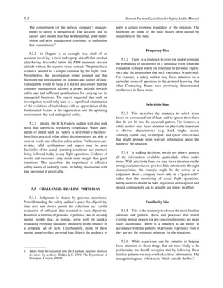 5-2 Human Factors Guidelines for Safety Audits Manual
The commitment [of the railway company’s manage-
ment] to safety is unequivocal. The accident and its
causes have shown that bad workmanship, poor super-
vision and poor management combined to undermine
that commitment.”1
5.2.2 In Chapter 3, an example was cited of an
accident involving a twin turbo-prop aircraft that crashed
after having descended below the NDB minimum descent
altitude without the required visual contact. The prima facie
evidence pointed to a simple violation by the flight crew.
Nevertheless, the investigation report pointed out that
focussing the investigation on licenses and ratings of indi-
vidual pilots would be futile if it did not also ensure that the
company management adopted a proper attitude towards
safety and had sufficient qualifications for carrying out its
managerial functions. The report suggested that such an
investigation would only lead to a superficial examination
of the violations of individuals with no appreciation of the
fundamental factors in the organization and the operating
environment that had endangered safety.
5.2.3 Ideally, the ICAO safety auditor will also seek
more than superficial regulatory compliance. Warm state-
ments of intent such as “safety is everybody’s business”
have little practical value unless decisionmakers are able to
convert words into effective safety action. Furthermore, up-
to-date, valid certifications and papers may be poor
facsimiles of the actual operating conditions and practices
being followed in day-to-day flight operations. Evidence of
results and outcomes carry much more weight than good
intentions. This underlines the importance to effective
safety audits of industry visits, including discussions with
line personnel if practicable.
5.3 CHALLENGE: DEALING WITH BIAS
5.3.1 Judgement is shaped by personal experience.
Notwithstanding the safety auditor’s quest for objectivity,
time does not always permit the collection and careful
evaluation of sufficient data essential to such objectivity.
Based on a lifetime of personal experience, we all develop
mental models that, in general, serve well for quickly
evaluating everyday situations intuitively in the absence of
a complete set of facts. Unfortunately, many of these
mental models reflect personal bias. Bias is the tendency to
apply a certain response regardless of the situation. The
following are some of the basic biases often quoted by
researchers in this field.
Frequency bias
5.3.2 There is a tendency to over (or under) estimate
the probability of occurrence of a particular event when the
evaluation is based solely on reference to personal experi-
ence and the assumption that such experience is universal.
For example, a safety auditor may focus attention on a
particular series of questions in the protocol knowing that
other Contracting States have previously demonstrated
weaknesses in these areas.
Selectivity bias
5.3.3 This describes the tendency to select items
based on a restricted set of facts and to ignore those facts
that do not fit into the expected pattern. For instance, a
safety auditor may focus attention on physically important
or obvious characteristics (e.g. loud, bright, recent,
centrally visible, easy to interpret) and ignore critical cues
that might provide more relevant information about the
nature of the situation.
5.3.4 In making decisions, we do not always process
all the information available, particularly when under
stress. With selectivity bias, we may focus attention on the
wrong characteristics or give too little attention to the right
characteristics. An example might be the arrival at a
judgement about a company based only on a “paper audit”
rather than the monitoring of actual flight operations.
Safety auditors should be both inquisitive and skeptical and
should continuously ask to actually see things in effect.
Familiarity bias
5.3.5 This is the tendency to choose the most familiar
solutions and patterns. Facts and processes that match
existing mental models (or pre-conceived notions) are more
easily assimilated. There is a tendency to do things in
accordance with the patterns of previous experience even if
they are not the optimum solutions for the situations.
5.3.6 While experience can be valuable in helping
focus attention on those things that are most likely to be
problematic, we should recognize that by following these
familiar patterns we may overlook critical information. The
management gurus exhort us to “think outside the box”.
1. Taken from Investigation into the Clapham Junction Railway
Accident, by Anthony Hidden Q.C. 1989, The Department of
Transport, London, HMSO.
 
