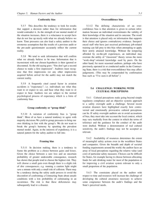 Chapter 5. Human Factors and the Auditor 5-3
Conformity bias
5.3.7 This describes the tendency to look for results
that support a decision rather than for information that
would contradict it. As the strength of our mental model of
the situation increases, there is a reluctance to accept facts
that do not line up nicely with what we already believe we
know. Time pressures can also lead a safety auditor to the
erroneous assumption that the results of a previous audit or
the pre-audit questionnaire accurately reflect the current
reality.
5.3.8 We tend to seek information that will confirm
what we already believe to be true. Information that is
inconsistent with our chosen hypothesis is then ignored or
discounted. As the old saying goes: “You don’t get a second
chance to make a first impression”. Auditors must recog-
nize that first impressions (or any other impressions
acquired before arrival for the audit) may not match the
current reality.
5.3.9 A frequently cited causal factor in aviation
accidents is “expectancy”; i.e. individuals see what they
want to or expect to see, and hear what they want to or
expect to hear. Auditors too are subject to the normal
psychological process of expectancy which is a form of
conformity bias.
Group conformity or “group think”
5.3.10 A variation of conformity bias is “group
think”. Most of us have a natural tendency to agree with
majority decisions.We yield to group pressures to bring our
own thinking in line with the group’s. We do not want to
break the group’s harmony by upsetting the prevalent
mental model. Again, in the interests of expediency, it is a
natural pattern for the safety auditor to fall into.
Framing bias
5.3.11 In decision making, there is a tendency to
frame the problem as a choice between gains and losses.
Given the choice between a sure loss and an uncertain
probability of greater undesirable consequence, research
has shown that people tend to choose the highest risk. They
will choose a small gain even though there is a slight risk
of dire consequences; e.g. running a caution light might
save a minute with only a small risk of collision. There may
be a tendency during the safety audit process to avoid the
discomfort of confronting a Contracting State about unsafe
conditions with a low probability of culminating in an
occurrence. The risk is that these deficiencies may
subsequently lead to a disaster.
Overconfidence bias
5.3.12 The defining characteristic of an over-
confidence bias is that attention is given to certain infor-
mation because an individual overestimates the validity of
their knowledge of the situation and its outcome. The result
is that attention is placed only on information that supports
their choice and ignores contradictory evidence. Inexperi-
enced staff who have just received preliminary job-related
training can fall prey to this bias when attempting to apply
their newly attained knowledge. Without the tempering
afforded by on-the-job experiences, an individual may
overrate the utility of “classroom” theory versus the more
“work-shop”-oriented knowledge used by peers. On the
other hand, for more seasoned auditors, perhaps who have
previously operated in or conducted audits in the Contract-
ing State, there is a risk that overconfidence bias may affect
judgements. (This may be compounded by confirmation
bias such as “I’ve seen it all before”.)
5.4 CHALLENGE: WORKING WITH
CULTURAL PERCEPTIONS
5.4.1 Cultural perceptions make going beyond simple
regulatory compliance and an objective systems approach
to a safety oversight audit a challenge. Several recent
aviation disasters have highlighted exactly how contro-
versial and emotionally provocative cultural perceptions
can be. If safety oversight auditors are to avoid accusations
of bias, they must take into account the local context, which
may vary markedly from the context in which the terms of
reference and the guidance for the conduct of the audit
were drafted. Without a demonstration of real cultural
sensitivity, the audit’s findings may not be accepted as
relevant.
5.4.2 Availability of resources determines the extent
of meaningful safety actions even in the wealthiest States
and companies. Given the breadth and depth of societal
funding requirements around the world, the auditor faces an
array of local perceptions regarding the relative value (and
cost) of particular safety measures. Choices can be difficult
for States, for example having to choose between allocating
funds for safe drinking water for most of the population or
for improving a civil aviation system relevant to only a
small proportion of the population.
5.4.3 The constraints placed on the auditor with
respect to time and resources will increase the challenge of
developing the cultural awareness necessary to achieve
some congruence between the audit’s findings and the
State’s perceived needs.
 