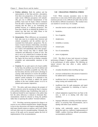 Chapter 5. Human Factors and the Auditor 5-7
a) Problem definition. Both the auditors and the
representatives of the State provide a description,
from their own perspectives, of the safety concern
under review. Different perceptions will undoubt-
edly give rise to different interpretations of the
problem. Each must be heard, without evaluation
from the other’s viewpoint. This step is essential for
ensuring that the State is not overlooking the
problem because of a differing perspective. The
focus here should be on defining the problem in a
neutral way that does not imply blame or the
necessity for a particular solution.
b) Interpretation. When differences are encountered,
both sides must try to explain their historical and
cultural assumptions and the problem must be
examined from both parties’ perspectives. The dy-
namics of power-distance relationships, uncertainty
avoidance, and individualism or collectivism (Chap-
ter 4 refers) will undoubtedly affect these perspec-
tives. Role reversal may help to identify both
similarities and differences in points of view. The
aim is not to use cultural bias to evaluate the other
party’s rationale but to achieve mutual understand-
ing. Again, the focus must be on finding a mutually
acceptable and understandable statement of the
problem.
c) Creativity. For an audit report to be found credible
by the State, the problems must first be defined and
interpreted in a mutually acceptable way. Once this
has been done, diversity can be used to advantage in
creating viable alternatives to resolve the problems.
Selecting the best alternatives as recommendations
requires careful evaluation. It is important to the
State to have the latitude to address the agreed
problem in the most suitable manner vis-à-vis its
cultural and economic imperatives.
5.9.2 The safety audit team enhances the prospect of
effective corrective action by ensuring the State is response
at the problem definition stage. Establishing what needs to
be addressed should be more important to the auditor than
how the safety deficiency is reduced or eliminated. Rec-
ommendations should be directed at fixing the problem
rather than at espousing the auditors’ favoured solutions.
5.9.3 Providing convincing argument for change is an
exercise in cross-cultural communications. Simple language
in face-to-face discussions will improve understanding. The
draft report should contain no surprises, and if well crafted,
will leave little room for misunderstanding. Ultimately, the
success of the audit can be measured against the level of
implementation of the recommendations.
5.10 CHALLENGE: PERSONAL STRESS
5.10.1 While everyone encounters stress in their
normal lives to some extent, ICAO safety auditors are under
enormous pressure to do a difficult job under what can best
be described as difficult circumstances. The resultant stress
can manifest in several ways, for example:
• muscular tension or pain (usually in the back);
• headaches;
• loss of appetite;
• sleeplessness;
• irritability or anxiety;
• stomach pain;
• loss of concentration;
• errors in judgement.
5.10.2 The effect of stress (and stressors) on human
performance (Chapter 2, Appendix 1, refers) is applicable
to the performance of safety auditors. The following are
typical stressors that may affect a safety auditor’s
performance:
• circadian disrythmia from travelling (jet lag);
• excessive workload due to the amount of material to
be audited and its complexity;
• insufficient time for completing the audit necessi-
tating evening and weekend work;
• insufficient time for audit preparation and report
writing, compounded by scheduling of back-to-
back audits;
• cultural adaptations required from one State to the
next, as well as in dealing with other team
members;
• language difficulties in dealing with State represen-
tatives, in reviewing State documentation, and in
dealing with fellow team members;
• dealing with undesirable aspects encountered
during the audit (e.g. ineffective implementation of
SARPs, conflicts involving difficult personalities,
accommodation problems);
 