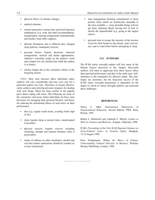 5-8 Human Factors Guidelines for Safety Audits Manual
• physical effects of climatic changes;
• medical ailments;
• normal annoyances arising from perceived logistical
inadequacies (e.g. work and hotel accommodations,
transportation, meeting arrangements (internationally
and locally), head office support);
• lifestyle disruptions due to different diet, changed
sleep patterns, inadequate exercise;
• personal factors (family decisions, financial
arrangements, medical and dental appointments,
children’s schooling weigh on the auditor’s mind
and compete for very limited time while the auditor
is at home);
• chronic fatigue due to the cumulative effects of the
foregoing factors.
5.10.3 How such stressors affect individual safety
auditors will vary considerably and may even vary for a
particular auditor over time. Therefore, to remain effective,
safety auditors must develop personal strategies for dealing
with such things. Much has been written in the popular
press about coping with stress. The following are some of
the commonly cited areas where individuals do have some
discretion for managing their personal lifestyle, and hence
for reducing the detrimental effects of such stress on their
performance:
• diet (e.g. regular small meals, avoiding foods high
in fat);
• sleep (regular sleep at normal times, uninterrupted
if possible);
• physical exercise (regular exercise including
stretching, strength and stamina elements, daily if
practicable);
• intake of caffeine (or other stimulants), alcohol and
over-the-counter medications should be avoided (or
at least minimized);
• time management (limiting commitments to those
priority items which are realistically attainable in
the time available — some desirable things will not
get done, planning ahead, leaving lots of time to
absorb the unpredictable (e.g. going to the airport
early));
• personal time to escape the intensity of the mission
(even for short breaks to day-dream, read, exercise,
etc.) and to wind down before attempting to sleep.
5.11 SUMMARY
The ICAO safety oversight auditor will face many of the
Human Factors discussed in this chapter. Successful
auditors will learn to appreciate how these factors affect
their personal performance and that of the audit team. Self-
awareness is the foundation for effective audits. The chal-
lenges are enormous, but the long-term success of the
ICAO safety oversight programme is dependent on the
degree to which its safety oversight auditors can transcend
these challenges.
REFERENCES
Nancy J. Adler, International Dimensions of
Organizational Behaviour, Second Edition, PWS, Kent,
Boston, 1991.
Robert L. Helmreich and Ashleigh C. Merritt, Culture at
Work in Aviation and Medicine, Ashgate, Aldershot, 1998.
ICAO, Proceedings of the First ICAO Regional Seminar on
Cross-Cultural Issues in Aviation Safety, Bangkok,
12-14 August 1998.
Fons Trompenaars, Riding the Waves of Culture,
Understanding Cultural Diversity in Business, Nicholas
Brealey Publishing, London, 1994.
– – – – – – – – – – – –
 