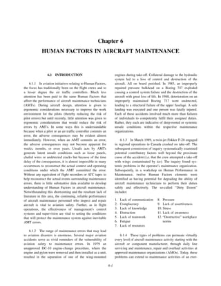 6-1
Chapter 6
HUMAN FACTORS IN AIRCRAFT MAINTENANCE
6.1 INTRODUCTION
6.1.1 In aviation initiatives relating to Human Factors,
the focus has traditionally been on the flight crews and to
a lesser degree the air traffic controllers. Much less
attention has been paid to the same Human Factors that
affect the performance of aircraft maintenance technicians
(AMTs). During aircraft design, attention is given to
ergonomic considerations necessary to improve the work
environment for the pilots (thereby reducing the risk of
pilot errors) but until recently, little attention was given to
ergonomic considerations that would reduce the risk of
errors by AMTs. In some ways this is understandable
because when a pilot or an air traffic controller commits an
error, the adverse consequences may be evident almost
immediately. However, when an AMT commits an error,
the adverse consequences may not become apparent for
weeks, months, or even years. Unsafe acts by AMTs
generate latent unsafe conditions such as loose panels,
chafed wires or undetected cracks but because of the time
delay of the consequences, it is almost impossible in many
occurrences to reconstruct the actual context and operating
conditions under which the AMT committed the error.
Without any equivalent of flight recorders or ATC tapes to
help reconstruct the actual events surrounding maintenance
errors, there is little substantive data available to develop
understanding of Human Factors in aircraft maintenance.
Notwithstanding this shortcoming and the resultant lack of
literature in this area, the continuing, reliable performance
of aircraft maintenance personnel who inspect and repair
aircraft is vital to aviation safety. Further, as in flight
operations, the effectiveness of management’s control
systems and supervision are vital to setting the conditions
that will protect the maintenance system against inevitable
AMT errors.
6.1.2 The range of maintenance errors that may lead
to aviation disasters is enormous. Several major aviation
accidents serve as vivid reminders of the vulnerability of
aviation safety to maintenance errors. In 1979 an
unapproved DC-10 engine-change procedure, where the
engine and pylon were removed and then installed as a unit,
resulted in the separation of one of the wing-mounted
engines during take-off. Collateral damage to the hydraulic
system led to a loss of control and destruction of the
aircraft. All on board perished. In 1985, an improperly
repaired pressure bulkhead on a Boeing 747 exploded
causing a control system failure and the destruction of the
aircraft with great loss of life. In 1988, deterioration on an
improperly maintained Boeing 737 went undetected,
leading to a structural failure of the upper fuselage. A safe
landing was executed and one person was fatally injured.
Each of these accidents involved much more than failures
of individuals to competently fulfil their assigned duties.
Rather, they each are indicative of deep-rooted or systemic
unsafe conditions within the respective maintenance
organizations.
6.1.3 In March 1989, a twin-jet Fokker F-28 engaged
in regional operations in Canada crashed on take-off. The
subsequent commission of inquiry systematically examined
potential contributory factors well beyond the proximate
cause of the accident (i.e. that the crew attempted a take-off
with wings contaminated by ice). The inquiry found sys-
temic problems in the operator’s maintenance organization.
Subsequently, in a workshop on Human Performance in
Maintenance, twelve Human Factors elements were
identified as having potential for degrading the ability of
aircraft maintenance technicians to perform their duties
safely and effectively. The so-called “Dirty Dozen”
includes:
6.1.4 These types of problems can permeate virtually
every level of aircraft maintenance activity starting with the
aircraft or component manufacturer, through daily line
servicing and maintenance, repair and overhaul activities at
approved maintenance organizations (AMOs). Today, these
problems can extend to maintenance activities of an ever-
1. Lack of communication 8. Pressure
2. Complacency 9. Lack of assertiveness
3. Lack of knowledge 10. Stress
4. Distraction 11. Lack of awareness
5. Lack of teamwork
6. Fatigue
7. Lack of resources
12. “Destructive” workplace
norms
 