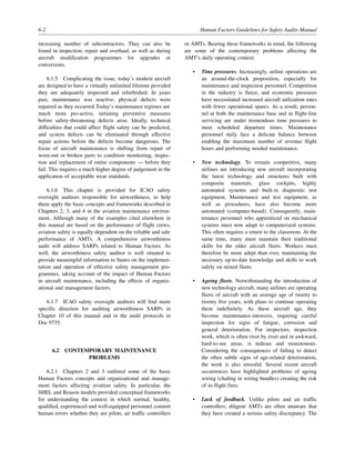 6-2 Human Factors Guidelines for Safety Audits Manual
increasing number of subcontractors. They can also be
found in inspection, repair and overhaul, as well as during
aircraft modification programmes for upgrades or
conversions.
6.1.5 Complicating the issue, today’s modern aircraft
are designed to have a virtually unlimited lifetime provided
they are adequately inspected and refurbished. In years
past, maintenance was reactive; physical defects were
repaired as they occurred.Today’s maintenance regimes are
much more pro-active, initiating preventive measures
before safety-threatening defects arise. Ideally, technical
difficulties that could affect flight safety can be predicted,
and system defects can be eliminated through effective
repair actions before the defects become dangerous. The
focus of aircraft maintenance is shifting from repair of
worn-out or broken parts to condition monitoring, inspec-
tion and replacement of entire components — before they
fail. This requires a much higher degree of judgement in the
application of acceptable wear standards.
6.1.6 This chapter is provided for ICAO safety
oversight auditors responsible for airworthiness, to help
them apply the basic concepts and frameworks described in
Chapters 2, 3, and 4 in the aviation maintenance environ-
ment. Although many of the examples cited elsewhere in
this manual are based on the performance of flight crews,
aviation safety is equally dependent on the reliable and safe
performance of AMTs. A comprehensive airworthiness
audit will address SARPs related to Human Factors. As
well, the airworthiness safety auditor is well situated to
provide meaningful information to States on the implemen-
tation and operation of effective safety management pro-
grammes, taking account of the impact of Human Factors
in aircraft maintenance, including the effects of organiz-
ational and management factors.
6.1.7 ICAO safety oversight auditors will find more
specific direction for auditing airworthiness SARPs in
Chapter 10 of this manual and in the audit protocols in
Doc 9735.
6.2 CONTEMPORARY MAINTENANCE
PROBLEMS
6.2.1 Chapters 2 and 3 outlined some of the basic
Human Factors concepts and organizational and manage-
ment factors affecting aviation safety. In particular, the
SHEL and Reason models provided conceptual frameworks
for understanding the context in which normal, healthy,
qualified, experienced and well-equipped personnel commit
human errors whether they are pilots, air traffic controllers
or AMTs. Bearing these frameworks in mind, the following
are some of the contemporary problems affecting the
AMT’s daily operating context.
• Time pressures. Increasingly, airline operations are
an around-the-clock proposition, especially for
maintenance and inspection personnel. Competition
in the industry is fierce, and economic pressures
have necessitated increased aircraft utilization rates
with fewer operational spares. As a result, person-
nel at both the maintenance base and in flight-line
servicing are under tremendous time pressures to
meet scheduled departure times. Maintenance
personnel daily face a delicate balance between
enabling the maximum number of revenue flight
hours and performing needed maintenance.
• New technology. To remain competitive, many
airlines are introducing new aircraft incorporating
the latest technology and structures built with
composite materials, glass cockpits, highly
automated systems and built-in diagnostic test
equipment. Maintenance and test equipment, as
well as procedures, have also become more
automated (computer-based). Consequently, main-
tenance personnel who apprenticed on mechanical
systems must now adapt to computerized systems.
This often requires a return to the classroom. At the
same time, many must maintain their traditional
skills for the older aircraft fleets. Workers must
therefore be more adept than ever, maintaining the
necessary up-to-date knowledge and skills to work
safely on mixed fleets.
• Ageing fleets. Notwithstanding the introduction of
new technology aircraft, many airlines are operating
fleets of aircraft with an average age of twenty to
twenty five years, with plans to continue operating
them indefinitely. As these aircraft age, they
become maintenance-intensive, requiring careful
inspection for signs of fatigue, corrosion and
general deterioration. For inspectors, inspection
work, which is often rivet by rivet and in awkward,
hard-to-see areas, is tedious and monotonous.
Considering the consequences of failing to detect
the often subtle signs of age-related deterioration,
the work is also stressful. Several recent aircraft
occurrences have highlighted problems of ageing
wiring (chafing in wiring bundles) creating the risk
of in-flight fires.
• Lack of feedback. Unlike pilots and air traffic
controllers, diligent AMTs are often unaware that
they have created a serious safety discrepancy. The
 