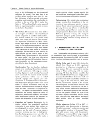 Chapter 6. Human Factors in Aircraft Maintenance 6-3
errors in their performance may lay dormant and
undetected for months. Even when there is an
accident, perhaps months or years later, they may
have little reason to believe that their performance
created the unsafe conditions that contributed to the
accident. In the case of the DC-10 engine disc
failure in 1989 near Sioux City Iowa, the suspected
failure in inspection procedures occurred seventeen
months before the accident.
• “Fix-it” focus. The immediate focus of the AMT is
on ensuring the airworthiness and serviceability of
specific components in accordance with deadlines.
Less attention has been paid to the systemic health
of the entire aircraft, let alone the entire mainten-
ance organization. To illustrate: an AMT in a main-
tenance depot forgets to install an anti-vibration
clamp on an engine-mounted hydraulic tube and
months later the tube fails in fatigue. Later another
AMT working on the same aircraft at a different
maintenance base discovers the error, replaces the
failed hydraulic tube and correctly installs an anti-
vibration clamp. The discrepancy is duly recorded
as “clamp missing”, but there is no follow-up to
determine why the first AMT omitted the clamp, or
more importantly, why the maintenance organiz-
ation failed to detect the omission.
• Causal analysis. There has often been inadequate
analysis of the contributing Human Factors to errors
in aircraft maintenance. Following an incident
involving flight crews, much more than “procedural
error” is recorded. For example, records elaborate
specific performance failures such as rushed
approach, improper crew response, poor crew
coordination or incomplete readback of clearance.
With the exception of major accidents where causal
factors for specific maintenance errors may be
recreated, maintenance errors tended to be lumped
under the rubric “maintenance or inspection de-
ficiency”. This approach to human errors in aviation
maintenance has severely limited the ability of
maintenance organizations to identify and mitigate
those organizational practices that facilitate the
creation and perpetuation of unsafe conditions.
• Expansions and mergers. Deregulation in the
aviation industry has necessitated significant
restructuring in some airlines. Many airlines are
expanding rapidly to meet new markets, while other
expansions are the result of corporate mergers,
sometimes involving take-overs of bankrupt air-
lines. Resultant corporate pressures such as lay-offs,
relocations, shortages in certain skilled trades, a
chaotic corporate climate, merging seniority lists
and conflicting organizational goals place added
stress on maintenance and inspection personnel.
• Subcontracting. Often related to the organizational
changes resulting from deregulation, is the out-
sourcing of many maintenance activities to subcon-
tractors. This is not an inherently unsafe practice,
providing the necessary defences are introduced to
assure that the quality of the work performed meets
safety requirements. However, too often it does not.
Unlicensed personnel working with inadequate
supervision and poor quality control can create
conditions highly conducive to safety problems in
airworthiness.
6.3 REPRESENTATIVE EXAMPLES OF
MAINTENANCE OCCURRENCES
6.3.1 The following three aviation occurrences, which
are representative of the types of systemic or organizational
factors that create the contexts in which AMTs commit
errors, each have significant potential to cause an accident.
• Missing O-ring seals. In May 1983, shortly after
take-off from Miami, an L-1011 experienced
complete loss of oil pressure sequentially on all
three engines. The crew succeeded in returning
safely to Miami and landing with one engine
operating. All three chip detector assemblies had
been installed without O-ring seals. Simply put, the
mechanics failed to follow the required work card
procedures that clearly specified the installation of
the O-rings on the chip detectors. There were,
however, organizational elements in this incident.
The investigation revealed that the mechanics had
routinely received the chip detectors with the O-
rings already installed and had never actually been
required to perform that portion of the work card.
At least one general foreman was aware of the
discrepancy between procedures specified on the
work card and actual work practices but had not
taken positive action to ensure procedural
compliance.
• Missing windscreen. In June 1990, a BAC 1-11
experienced a rapid decompression on departure.
The pilot-in-command’s windscreen separated, and
he was partially sucked out of the aircraft. The co-
pilot safely assumed control while the cabin crew
saved the pilot-in-command from being completely
sucked out of the aircraft. The windscreen had been
 
