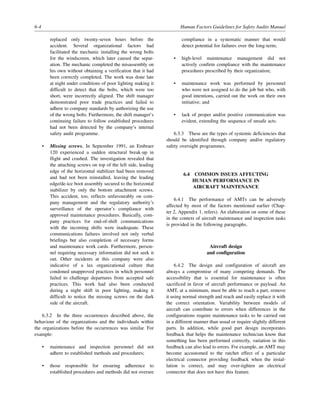 6-4 Human Factors Guidelines for Safety Audits Manual
replaced only twenty-seven hours before the
accident. Several organizational factors had
facilitated the mechanic installing the wrong bolts
for the windscreen, which later caused the separ-
ation. The mechanic completed the misassembly on
his own without obtaining a verification that it had
been correctly completed. The work was done late
at night under conditions of poor lighting making it
difficult to detect that the bolts, which were too
short, were incorrectly aligned. The shift manager
demonstrated poor trade practices and failed to
adhere to company standards by authorizing the use
of the wrong bolts. Furthermore, the shift manager’s
continuing failure to follow established procedures
had not been detected by the company’s internal
safety audit programme.
• Missing screws. In September 1991, an Embraer
120 experienced a sudden structural break-up in
flight and crashed. The investigation revealed that
the attaching screws on top of the left side, leading
edge of the horizontal stabilizer had been removed
and had not been reinstalled, leaving the leading
edge/de-ice boot assembly secured to the horizontal
stabilizer by only the bottom attachment screws.
This accident, too, reflects unfavourably on com-
pany management and the regulatory authority’s
surveillance of the operator’s compliance with
approved maintenance procedures. Basically, com-
pany practices for end-of-shift communications
with the incoming shifts were inadequate. These
communications failures involved not only verbal
briefings but also completion of necessary forms
and maintenance work cards. Furthermore, person-
nel requiring necessary information did not seek it
out. Other incidents at this company were also
indicative of a lax organizational culture that
condoned unapproved practices in which personnel
failed to challenge departures from accepted safe
practices. This work had also been conducted
during a night shift in poor lighting, making it
difficult to notice the missing screws on the dark
side of the aircraft.
6.3.2 In the three occurrences described above, the
behaviour of the organizations and the individuals within
the organizations before the occurrences was similar. For
example:
• maintenance and inspection personnel did not
adhere to established methods and procedures;
• those responsible for ensuring adherence to
established procedures and methods did not oversee
compliance in a systematic manner that would
detect potential for failures over the long-term;
• high-level maintenance management did not
actively confirm compliance with the maintenance
procedures prescribed by their organization;
• maintenance work was performed by personnel
who were not assigned to do the job but who, with
good intentions, carried out the work on their own
initiative; and
• lack of proper and/or positive communication was
evident, extending the sequence of unsafe acts.
6.3.3 These are the types of systemic deficiencies that
should be identified through company and/or regulatory
safety oversight programmes.
6.4 COMMON ISSUES AFFECTING
HUMAN PERFORMANCE IN
AIRCRAFT MAINTENANCE
6.4.1 The performance of AMTs can be adversely
affected by most of the factors mentioned earlier (Chap-
ter 2, Appendix 1, refers). An elaboration on some of these
in the context of aircraft maintenance and inspection tasks
is provided in the following paragraphs.
Aircraft design
and configuration
6.4.2 The design and configuration of aircraft are
always a compromise of many competing demands. The
accessibility that is essential for maintenance is often
sacrificed in favor of aircraft performance or payload. An
AMT, at a minimum, must be able to reach a part, remove
it using normal strength and reach and easily replace it with
the correct orientation. Variability between models of
aircraft can contribute to errors when differences in the
configurations require maintenance tasks to be carried out
in a different manner than usual or require slightly different
parts. In addition, while good part design incorporates
feedback that helps the maintenance technician know that
something has been performed correctly, variation in this
feedback can also lead to errors. For example, an AMT may
become accustomed to the ratchet effect of a particular
electrical connector providing feedback when the instal-
lation is correct, and may over-tighten an electrical
connector that does not have this feature.
 