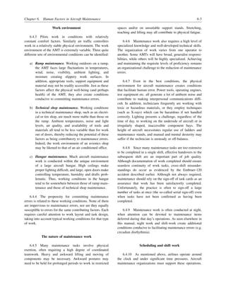 Chapter 6. Human Factors in Aircraft Maintenance 6-5
Work environment
6.4.3 Pilots work in conditions with relatively
constant comfort factors. Similarly air traffic controllers
work in a relatively stable physical environment. The work
environment of the AMT is extremely variable. Three quite
different sets of environmental conditions can be identified:
a) Ramp maintenance. Working outdoors on a ramp,
the AMT faces large fluctuations in temperatures,
wind, noise, visibility, ambient lighting, and
moisture creating slippery work surfaces. In
addition, appropriate tools, support equipment and
material may not be readily accessible. Just as these
factors affect the physical well-being (and perhaps
health) of the AMT, they also create conditions
conducive to committing maintenance errors.
b) Technical shop maintenance. Working conditions
in a technical maintenance shop, such as an electri-
cal or tire shop, are much more stable than those on
the ramp. Ambient temperatures, noise and light
levels, air quality, and availability of tools and
materials all tend to be less variable than for work
out of doors, thereby reducing the potential of these
factors as being contributory to maintenance errors.
Indeed, the work environment of an avionics shop
may be likened to that of an air conditioned office.
c) Hangar maintenance. Much aircraft maintenance
work is conducted within the unique environment
of a large aircraft hangar. High ceilings make
proper lighting difficult, and large, open doors make
controlling temperature, humidity and drafts prob-
lematic. Thus, working conditions in the hangar
tend to lie somewhere between those of ramp main-
tenance and those of technical shop maintenance.
6.4.4 The propensity for committing maintenance
errors is related to these working conditions. None of them
are impervious to maintenance errors, nor are they equally
susceptible to errors for the same contributing factors. Each
requires careful attention to work layout and task design,
taking into account typical working conditions for that type
of work.
The nature of maintenance work
6.4.5 Many maintenance tasks involve physical
exertion, often requiring a high degree of coordinated
teamwork. Heavy and awkward lifting and moving of
components may be necessary. Awkward postures may
need to be held for prolonged periods to work in restricted
spaces and/or on unsuitable support stands. Stretching,
reaching and lifting may all contribute to physical fatigue.
6.4.6 Maintenance work also requires a high level of
specialized knowledge and well-developed technical skills.
The organization of work varies from one operator to
another. Some AMTs will have broad, generalist responsi-
bilities, while others will be highly specialized. Achieving
and maintaining the requisite levels of proficiency remains
an organizational challenge to the reduction of maintenance
errors.
6.4.7 Even in the best conditions, the physical
environment for aircraft maintenance creates conditions
that facilitate human error. Power tools, operating engines,
test equipment etc. all generate a lot of ambient noise and
contribute to making interpersonal communications diffi-
cult. In addition, technicians frequently are working with
toxic or hazardous materials, or they employ techniques
(such as X-rays) which can be hazardous if not handled
correctly. Lighting presents a challenge, regardless of the
time of day, to working on the underside of aircraft or in
irregularly shaped, inaccessible component bays. The
height of aircraft necessitates regular use of ladders and
maintenance stands, and manual and mental dexterity may
suffer if the technician is unsteady or off-balance.
6.4.8 Since many maintenance tasks are too extensive
to be completed in a single shift, effective handovers to the
subsequent shift are an important part of job quality.
Although documentation of work completed should ensure
seamless continuity of work tasks, cross-shift misunder-
standings do occur as evidenced by the Embraer-120
accident described earlier. Although not always required,
maintenance should rely on the sign-off of task cards as an
assurance that work has been satisfactorily completed.
Unfortunately, the practice is often to sign-off a large
number of tasks at once (the so-called serial sign-off) even
when tasks have not been confirmed as having been
completed.
6.4.9 Maintenance work is often conducted at night,
when attention can be devoted to maintenance items
deferred during that day’s operations. As seen elsewhere in
this manual, night work and shift-work create additional
conditions conducive to facilitating maintenance errors (e.g.
circadian disrhythmia).
Scheduling and shift work
6.4.10 As mentioned above, airlines operate around
the clock and under significant time pressures. Aircraft
maintenance organizations must support these operations.
 