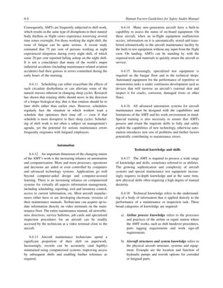 6-6 Human Factors Guidelines for Safety Audits Manual
Consequently, AMTs are frequently subjected to shift work,
which results in the same type of disruptions to their natural
body rhythms as flight crews experience traversing several
time zones overnight. For those working the night shift, the
issue of fatigue can be quite serious. A recent study
estimated that 75 per cent of persons working at night
experienced sleepiness during every night shift, of which
some 20 per cent reported falling asleep on the night shift.
It is not a coincidence that many of the world’s major
industrial accidents (including maintenance-related aviation
accidents) had their genesis in errors committed during the
early hours of the morning.
6.4.11 Scheduling can either exacerbate the effects of
such circadian disrhythmia or can alleviate some of the
natural stresses inherent in changing sleep cycles. Research
has shown that rotating shifts should move in the direction
of a longer biological day, that is that rotation should be to
later shifts rather than earlier ones. However, schedulers
regularly face the situation in which workers want a
schedule that optimizes their time off — even if that
schedule is more disruptive to their sleep cycles. Schedul-
ing of shift work is not often a subject on management’s
agenda, yet the potential for serious maintenance errors
frequently originates with fatigued employees.
Automation
6.4.12 An important dimension of the changing nature
of the AMT’s work is the increasing reliance on automation
and computerization. More and more processes, operations
and decisions are aided or even controlled by computers
and advanced technology systems. Applications go well
beyond computer-aided design and computer-assisted
learning. There is an increasing reliance on computerized
systems for virtually all aspects information management,
including scheduling, reporting, tool and inventory control,
access to current information, etc. Most aircraft manufac-
turers either have or are developing electronic versions of
their maintenance manuals. Technicians can acquire up-to-
date information directly on video terminals on the main-
tenance floor. The entire maintenance manual, all airworthi-
ness directives, service bulletins, job cards and specialized
inspection procedures for an aircraft can be readily
accessed by the technician at a video terminal close to the
aircraft.
6.4.13 Aircraft maintenance technicians spend a
significant proportion of their shift on paperwork.
Increasingly, records can be accurately (and legibly)
maintained using computerized systems, improving access
by subsequent shifts and enabling further reference as
required.
6.4.14 Many new-generation aircraft have a built-in
capability to assess the status of on-board equipment. On
these aircraft, when an in-flight equipment malfunction
occurs, information on it is automatically stored and trans-
ferred telemetrically to the aircraft maintenance facility by
the built-in test equipment without any input from the flight
crew. On landing, AMTs can be standing by with the
required tools and materials to quickly return the aircraft to
service.
6.4.15 Increasingly, specialized test equipment is
required on the hangar floor and in the technical shops.
Automated equipment for the performance of repetitive or
monotonous tasks is under continuous development such as
devices that will traverse an aircraft’s external skin and
inspect it for cracks, corrosion, damaged rivets or other
flaws.
6.4.16 All advanced automation systems for aircraft
maintenance must be designed with the capabilities and
limitations of the AMT and his work environment in mind.
Special training is also necessary to ensure that AMTs
possess and retain the requisite skills to fully and safely
exploit the capabilities of new technology, otherwise auto-
mation introduces new sets of problems and further factors
potentially contributing to maintenance errors.
Technical knowledge and skills
6.4.17 The AMT is required to possess a wide range
of knowledge and skills, sometimes referred to as abilities.
The growing sophistication and complexity of aircraft
systems and special maintenance test equipment increas-
ingly requires in-depth knowledge and at the same time,
new physical skills often requiring a high degree of manual
dexterity.
6.4.18 Technical knowledge refers to the understand-
ing of a body of information that is applied directly to the
performance of a maintenance or inspection task. Three
broad categories of knowledge are required:
a) Airline process knowledge refers to the processes
and practices of the airline or repair station where
the AMT works, such as shift handover procedures,
parts tagging requirements and work sign-off
requirements.
b) Aircraft structures and system knowledge refers to
the physical aircraft structure, systems and equip-
ment. Example are the location and function of
hydraulic pumps and rework options for corroded
or fatigued parts.
 