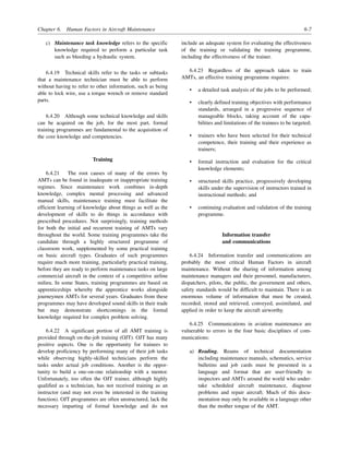 Chapter 6. Human Factors in Aircraft Maintenance 6-7
c) Maintenance task knowledge refers to the specific
knowledge required to perform a particular task
such as bleeding a hydraulic system.
6.4.19 Technical skills refer to the tasks or subtasks
that a maintenance technician must be able to perform
without having to refer to other information, such as being
able to lock wire, use a torque wrench or remove standard
parts.
6.4.20 Although some technical knowledge and skills
can be acquired on the job, for the most part, formal
training programmes are fundamental to the acquisition of
the core knowledge and competencies.
Training
6.4.21 The root causes of many of the errors by
AMTs can be found in inadequate or inappropriate training
regimes. Since maintenance work combines in-depth
knowledge, complex mental processing and advanced
manual skills, maintenance training must facilitate the
efficient learning of knowledge about things as well as the
development of skills to do things in accordance with
prescribed procedures. Not surprisingly, training methods
for both the initial and recurrent training of AMTs vary
throughout the world. Some training programmes take the
candidate through a highly structured programme of
classroom work, supplemented by some practical training
on basic aircraft types. Graduates of such programmes
require much more training, particularly practical training,
before they are ready to perform maintenance tasks on large
commercial aircraft in the context of a competitive airline
milieu. In some States, training programmes are based on
apprenticeships whereby the apprentice works alongside
journeymen AMTs for several years. Graduates from these
programmes may have developed sound skills in their trade
but may demonstrate shortcomings in the formal
knowledge required for complex problem solving.
6.4.22 A significant portion of all AMT training is
provided through on-the-job training (OJT). OJT has many
positive aspects. One is the opportunity for trainees to
develop proficiency by performing many of their job tasks
while observing highly-skilled technicians perform the
tasks under actual job conditions. Another is the oppor-
tunity to build a one-on-one relationship with a mentor.
Unfortunately, too often the OJT trainer, although highly
qualified as a technician, has not received training as an
instructor (and may not even be interested in the training
function). OJT programmes are often unstructured, lack the
necessary imparting of formal knowledge and do not
include an adequate system for evaluating the effectiveness
of the training or validating the training programme,
including the effectiveness of the trainer.
6.4.23 Regardless of the approach taken to train
AMTs, an effective training programme requires:
• a detailed task analysis of the jobs to be performed;
• clearly defined training objectives with performance
standards, arranged in a progressive sequence of
manageable blocks, taking account of the capa-
bilities and limitations of the trainees to be targeted;
• trainers who have been selected for their technical
competence, their training and their experience as
trainers;
• formal instruction and evaluation for the critical
knowledge elements;
• structured skills practice, progressively developing
skills under the supervision of instructors trained in
instructional methods; and
• continuing evaluation and validation of the training
programme.
Information transfer
and communications
6.4.24 Information transfer and communications are
probably the most critical Human Factors in aircraft
maintenance. Without the sharing of information among
maintenance managers and their personnel, manufacturers,
dispatchers, pilots, the public, the government and others,
safety standards would be difficult to maintain. There is an
enormous volume of information that must be created,
recorded, stored and retrieved, conveyed, assimilated, and
applied in order to keep the aircraft airworthy.
6.4.25 Communications in aviation maintenance are
vulnerable to errors in the four basic disciplines of com-
munications:
a) Reading. Reams of technical documentation
including maintenance manuals, schematics, service
bulletins and job cards must be presented in a
language and format that are user-friendly to
inspectors and AMTs around the world who under-
take scheduled aircraft maintenance, diagnose
problems and repair aircraft. Much of this docu-
mentation may only be available in a language other
than the mother tongue of the AMT.
 