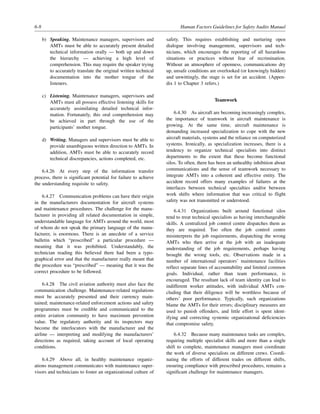 6-8 Human Factors Guidelines for Safety Audits Manual
b) Speaking. Maintenance managers, supervisors and
AMTs must be able to accurately present detailed
technical information orally — both up and down
the hierarchy — achieving a high level of
comprehension. This may require the speaker trying
to accurately translate the original written technical
documentation into the mother tongue of the
listeners.
c) Listening. Maintenance managers, supervisors and
AMTs must all possess effective listening skills for
accurately assimilating detailed technical infor-
mation. Fortunately, this oral comprehension may
be achieved in part through the use of the
participants’ mother tongue.
d) Writing. Managers and supervisors must be able to
provide unambiguous written direction to AMTs. In
addition, AMTs must be able to accurately record
technical discrepancies, actions completed, etc.
6.4.26 At every step of the information transfer
process, there is significant potential for failure to achieve
the understanding requisite to safety.
6.4.27 Communication problems can have their origin
in the manufacturers documentation for aircraft systems
and maintenance procedures. The challenge for the manu-
facturer in providing all related documentation in simple,
understandable language for AMTs around the world, most
of whom do not speak the primary language of the manu-
facturer, is enormous. There is an anecdote of a service
bulletin which “proscribed” a particular procedure —
meaning that it was prohibited. Understandably, the
technician reading this believed there had been a typo-
graphical error and that the manufacturer really meant that
the procedure was “prescribed” — meaning that it was the
correct procedure to be followed.
6.4.28 The civil aviation authority must also face the
communication challenge. Maintenance-related regulations
must be accurately presented and their currency main-
tained; maintenance-related enforcement actions and safety
programmes must be credible and communicated to the
entire aviation community to have maximum prevention
value. The regulatory authority and its inspectors may
become the interlocutors with the manufacturer and the
airline — interpreting and modifying the manufacturers’
directions as required, taking account of local operating
conditions.
6.4.29 Above all, in healthy maintenance organiz-
ations management communicates with maintenance super-
visors and technicians to foster an organizational culture of
safety. This requires establishing and nurturing open
dialogue involving management, supervisors and tech-
nicians, which encourages the reporting of all hazardous
situations or practices without fear of recrimination.
Without an atmosphere of openness, communications dry
up, unsafe conditions are overlooked (or knowingly hidden)
and unwittingly, the stage is set for an accident. (Appen-
dix 1 to Chapter 3 refers.)
Teamwork
6.4.30 As aircraft are becoming increasingly complex,
the importance of teamwork in aircraft maintenance is
growing. At the same time, aircraft maintenance is
demanding increased specialization to cope with the new
aircraft materials, systems and the reliance on computerized
systems. Ironically, as specialization increases, there is a
tendency to organize technical specialists into distinct
departments to the extent that these become functional
silos. To often, there has been an unhealthy inhibition about
communications and the sense of teamwork necessary to
integrate AMTs into a coherent and effective entity. The
accident record offers many examples of failures at the
interfaces between technical specialties and/or between
work shifts where information that was critical to flight
safety was not transmitted or understood.
6.4.31 Organizations built around functional silos
tend to treat technical specialists as having interchangeable
skills. A centralized job control centre dispatches them as
they are required. Too often the job control centre
misinterprets the job requirements, dispatching the wrong
AMTs who then arrive at the job with an inadequate
understanding of the job requirements, perhaps having
brought the wrong tools, etc. Observations made in a
number of international operators’ maintenance facilities
reflect separate lines of accountability and limited common
goals. Individual, rather than team performance, is
encouraged. The resultant lack of team identity can lead to
indifferent worker attitudes, with individual AMTs con-
cluding that their diligence will be worthless because of
others’ poor performance. Typically, such organizations
blame the AMTs for their errors; disciplinary measures are
used to punish offenders, and little effort is spent ident-
ifying and correcting systemic organizational deficiencies
that compromise safety.
6.4.32 Because many maintenance tasks are complex,
requiring multiple specialist skills and more than a single
shift to complete, maintenance managers must coordinate
the work of diverse specialists on different crews. Coordi-
nating the efforts of different trades on different shifts,
ensuring compliance with prescribed procedures, remains a
significant challenge for maintenance managers.
 