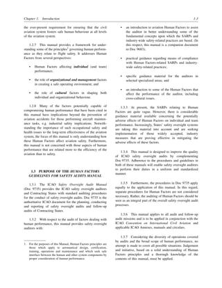 Chapter 1. Introduction 1-3
the ever-present requirement for ensuring that the civil
aviation system fosters safe human behaviour at all levels
of the aviation system.
1.2.7 This manual provides a framework for under-
standing some of the principles1
governing human perform-
ance as they relate to flight safety. It addresses Human
Factors from several perspectives:
• Human Factors affecting individual (and team)
performance;
• the role of organizational and management factors
in creating a safe operating environment; and
• the role of cultural factors in shaping both
individual and organizational behaviour.
1.2.8 Many of the factors potentially capable of
compromising human performance that have been cited in
this manual have implications beyond the prevention of
aviation accidents for those performing aircraft mainten-
ance tasks, e.g. industrial safety implications. Notwith-
standing the importance of such occupational safety and
health issues to the long-term effectiveness of the aviation
system, the focus of this manual is only understanding how
these Human Factors affect aviation safety. Furthermore,
this manual is not concerned with those aspects of human
performance that are related more to the efficiency of the
aviation than to safety.
1.3 PURPOSE OF THE HUMAN FACTORS
GUIDELINES FOR SAFETY AUDITS MANUAL
1.3.1 The ICAO Safety Oversight Audit Manual
(Doc 9735) provides the ICAO safety oversight auditors
and Contracting States with standard auditing procedures
for the conduct of safety oversight audits. Doc 9735 is the
authoritative ICAO document for the planning, conducting
and reporting of safety oversight audits and follow-up
audits of Contracting States.
1.3.2 With respect to the audit of factors dealing with
human performance, this manual provides safety oversight
auditors with:
• an introduction to aviation Human Factors to assist
the auditor in better understanding some of the
fundamental concepts upon which the SARPs and
industry-wide safety-related practices are based. (In
this respect, this manual is a companion document
to Doc 9683);
• practical guidance regarding means of compliance
with Human Factors-related SARPs and industry-
wide safety-related practices;
• specific guidance material for the auditors in
selected specialized areas; and
• an introduction to some of the Human Factors that
affect the performance of the auditor, including
cross-cultural issues.
1.3.3 At present, the SARPs relating to Human
Factors are quite vague. However, there is considerable
guidance material available concerning the potentially
adverse effects of Human Factors on individual and team
performance. Increasingly, States’ safety oversight systems
are taking this material into account and are seeking
implementation of those widely accepted, industry
measures that are proving effective in mitigating the
adverse effects of these factors.
1.3.4 This manual is designed to improve the quality
of ICAO safety oversight audits by complementing
Doc 9735. Adherence to the procedures and guidelines in
both of these manuals will enable safety oversight auditors
to perform their duties in a uniform and standardized
manner.
1.3.5 Furthermore, the procedures in Doc 9735 apply
equally to the application of this manual. In this regard,
separate procedures for Human Factors are not considered
necessary. Rather, the auditing of Human Factors should be
seen as an integral part of the overall safety oversight audit
processes.
1.3.6 This manual applies to all audit and follow-up
audit missions and is to be applied in conjunction with the
ICAO Convention on International Civil Aviation and
applicable ICAO Annexes, manuals and circulars.
1.3.7 Considering the diversity of operations covered
by audits and the broad scope of human performance, no
attempt is made to cover all possible situations. Judgement
and initiative, based on a solid understanding of Human
Factors principles and a thorough knowledge of the
contents of this manual, must be applied.
1. For the purposes of this Manual, Human Factors principles are
those which apply to aeronautical design, certification,
training, operations and maintenance and which seek safe
interface between the human and other system components by
proper consideration of human performance.
 