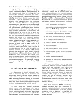 Chapter 6. Human Factors in Aircraft Maintenance 6-9
6.4.33 Given the global experience with Crew
Resource Management (CRM) in improving teamwork in
flight operations, some airlines are providing CRM-type
training for their maintenance organizations. This training,
like its cockpit counterpart, emphasizes communications,
leadership, assertiveness, decision making and stress
management — all skills that are vital to effective team
operations. Unlike flight crews, which work collectively
and in close proximity, AMTs may be working on many
seemingly disjointed tasks which are spread out around a
large hangar. Nevertheless, organizations that embrace the
team concept attempt to integrate the various specialists
into coherent teams. Individual AMTs develop a sense of
identity when they are treated as key players rather than
anonymous cogs in a wheel. At least one airline has
reported improvements in operating performance in such
areas as on-time departures and job injuries after providing
specialized team training for its maintenance personnel.
Some are referring to this type of training as Maintenance
Resource Management (MRM). However, a caution con-
cerning MRM is warranted. Just as CRM training is highly
contextual, the same is true for MRM training. To be
effective, MRM training programmes must take into
account local cultural considerations. Simple adaptations of
existing programmes may be totally inappropriate. An
important dimension of an effective MRM training
programme is an appreciation of how Human Factors can
affect performance and hence safety. Coupled closely with
MRM training is the development of a corporate safety
culture, including an incident and error reporting system
aimed at better understanding the underlying factors
contributing to human errors. The types of issues covered in
this chapter are typically covered in effective MRM
training.
6.5 MANAGING MAINTENANCE ERRORS
6.5.1 Increasingly, the aircraft maintenance com-
munity is recognizing that errors in maintenance are
inevitable and pervasive. Attention is being focussed on
how to better manage these errors. Initiatives undertaken
seek to both reduce the numbers of errors and mitigate the
consequences of those that remain. Maintenance errors
include both human errors (Chapter 2 refers) and system
errors such as inadequate staffing, tools and matériel.
6.5.2 Many States have mandatory occurrence
reporting systems which systematically collect data on
accidents and serious incidents. Voluntary or confidential
reporting systems operated by some States (and by some
operators) are also effective tools for providing the data for
understanding why errors are committed. Some States and
operators are currently implementing programmes aimed
specifically at learning from the lessons of errors com-
mitted in aircraft maintenance. Such programmes are aimed
at identifying the contributing factors to maintenance errors
and making the system more resistant to similar errors. One
State has established a Maintenance Error Management
System (MEMS) to identify prevailing industry practices
that should be included in such programmes, for example:
• clearly identified aims and objectives;
• demonstrable corporate commitment with responsi-
bilities for MEMS clearly defined;
• corporate encouragement of uninhibited reporting
of occurrences and participation by individuals;
• well-defined disciplinary policies and boundaries;
• an occurrence investigation process;
• criteria for initiating error investigations;
• trained investigators;
• MEMS training for staff, where necessary;
• appropriate follow-up action based on investigation
findings;
• feedback of results to workforce;
• analysis of the collective data showing contributing
factor trends.
6.5.3 Boeing has designed a tool to help airlines
systematically understand the factors contributing to main-
tenance errors. The Maintenance Error Decision Aid
(MEDA) is based on the following premise: AMTs do not
make errors on purpose; most maintenance errors result
from a series of contributing factors; and since many
contributing factors are part of the airline’s day-to-day
processes, they can be controlled. Therefore, MEDA
provides the first-line supervisor with a structured method
for analysing and tracking the contributing factors leading
to maintenance errors and for recommending error
prevention strategies.
6.5.4 Boeing reports that MEDA is facilitating a
reduction in departure delays and is contributing to a
change in organizational culture in participating operators
from one of punishing those who deviate from established
procedures to one of attempting to understand why.
Appendix 1 to this Chapter provides a further description of
the MEDA process.
 