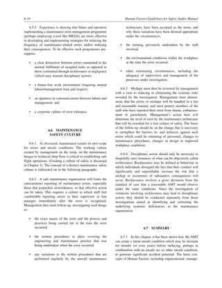 6-10 Human Factors Guidelines for Safety Audits Manual
6.5.5 Experience is showing that States and operators
implementing a maintenance error management programme
(perhaps employing a tool like MEDA) are more effective
in developing and implementing strategies for reducing the
frequency of maintenance-related errors and/or reducing
their consequences. To be effective such programmes pre-
suppose:
• a clear distinction between errors committed in the
normal fulfilment of assigned tasks as opposed to
those committed through recklessness or negligence
(which may warrant disciplinary action);
• a blame-free work environment (requiring mutual
labour/management trust and respect);
• an openness in communications between labour and
management; and
• a corporate culture of error tolerance.
6.6 MAINTENANCE
SAFETY CULTURE
6.6.1 As discussed, maintenance creates its own scope
for errors and unsafe conditions. The working culture
created by management on the ramp, on the maintenance
hangar or technical shop floor is critical to establishing safe
flight operations. (Creating a culture of safety is discussed
in Chapter 3). The concept of a distinct maintenance safety
culture is elaborated on in the following paragraphs.
6.6.2 A safe maintenance organization will foster the
conscientious reporting of maintenance errors, especially
those that jeopardize airworthiness, so that effective action
can be taken. This requires a culture in which staff feel
comfortable reporting errors to their supervisor or line
manager immediately after the error is recognized.
Management then must follow-up, investigating such things
as:
• the exact nature of the error and the process and
practices being carried out at the time the error
occurred;
• the written procedures in place covering the
engineering and maintenance practice that was
being undertaken when the error occurred;
• any variations to the written procedures that are
performed regularly by the aircraft maintenance
technicians, have been accepted as the norm, and
why these variations have been deemed appropriate
under the circumstances;
• the training previously undertaken by the staff
involved;
• the environmental conditions within the workplace
at the time the error occurred;
• other extenuating circumstances, including the
adequacy of supervision and management of the
processes under investigation.
6.6.3 Mishaps must then be reviewed by management
with a view to reducing or eliminating the systemic risks
revealed by the investigation. Management must demon-
strate that the errors or mishaps will be handled in a fair
and reasonable manner, and must protect members of the
staff who have reported their error from shame, embarrass-
ment or punishment. Management’s action here will
determine the level of trust by the maintenance technicians
that will be essential for a true culture of safety. The focus
of the follow-up should be on the change that is necessary
to strengthen the barriers to, and defences against such
errors which could be retraining of personnel, changes to
maintenance procedures, changes in design or improved
workplace conditions.
6.6.4 Disciplinary action should only be necessary in
(hopefully rare) instances of what can be objectively called
recklessness. Recklessness may be defined as behaviour in
which individuals disregard the fact that their conduct will
significantly and unjustifiably increase the risk that a
mishap or occurrence of substantive consequences will
occur. Recklessness involves a gross deviation from the
standard of care that a reasonable AMT would observe
under the same conditions. Since the investigation of
violations involving recklessness may lead to disciplinary
action, they should be conducted separately from those
investigations aimed at identifying and correcting the
underlying systemic deficiencies in the maintenance
organization.
6.7 SUMMARY
6.7.1 In this chapter, it has been shown how the AMT
can create a latent unsafe condition which may lie dormant
for months (or even years) before surfacing, perhaps in
combination with an unsafe act or other unsafe condition,
to generate significant accident potential. The basic con-
cepts of Human Factors, including organizational, manage-
 