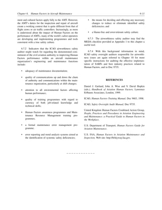 Chapter 6. Human Factors in Aircraft Maintenance 6-11
ment and cultural factors apply fully to the AMT. However,
the AMT’s duties for the inspection and repair of aircraft
create a working context that is quite different from that of
flight crews or air traffic controllers. Increasingly, as more
is understood about the impact of Human Factors on the
performance of AMTs, many of the world’s safest operators
are developing and implementing programmes and tools
consistent with a true safety culture.
6.7.2 Indicators that the ICAO airworthiness safety
auditor might watch for regarding the demonstrated com-
mitment of the civil aviation authority to improving Human
Factors performance within an aircraft maintenance
organization’s engineering and maintenance functions
include:
• adequacy of maintenance documentation;
• quality of communications up and down the chain
of authority and communications within the main-
tenance organization, particularly at shift changes;
• attention to all environmental factors affecting
human performance;
• quality of training programmes with regard to
currency of both job-related knowledge and
technical skills;
• Human Factors awareness programmes and Main-
tenance Resource Management training pro-
grammes;
• a formal maintenance error management pro-
gramme;
• error reporting and trend analysis systems aimed at
the identification of systemic safety deficiencies;
• the means for deciding and effecting any necessary
changes to reduce or eliminate identified safety
deficiencies; and
• a blame-free and error-tolerant safety culture.
6.7.3 The airworthiness safety auditor may find the
MEDA checklist provided at Appendix 1 to this chapter a
useful tool.
6.7.4 With this background information in mind,
ICAO safety oversight auditors responsible for airworthi-
ness issues are again referred to Chapter 10 for more
specific instructions for auditing the effective implemen-
tation of SARPs and best industry practices related to
Human Factors, and to Doc 9735.
REFERENCES
Daniel J. Garland, John A. Wise and V. David Hopkin
(eds.), Handbook of Aviation Human Factors, Lawrence
Erlbaum Associates, London, 1999.
ICAO, Human Factors Training Manual, Doc 9683, 1998.
ICAO, Safety Oversight Audit Manual, Doc 9735.
United Kingdom Human Factors Combined Action Group,
People, Practices and Procedures in Aviation Engineering
and Maintenance: a Practical Guide to Human Factors in
the Workplace.
U.S. Department of Transport, Human Factors Guide for
Aviation Maintenance.
U.S. FAA, Human Factors in Aviation Maintenance and
Inspection, Web site: http://hfskyway.faa.gov.
– – – – – – – – – – – –
 