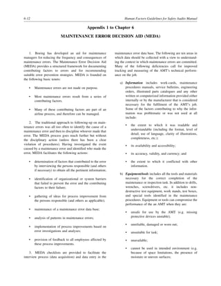 6-12 Human Factors Guidelines for Safety Audits Manual
Appendix 1 to Chapter 6
MAINTENANCE ERROR DECISION AID (MEDA)
1. Boeing has developed an aid for maintenance
managers for reducing the frequency and consequences of
maintenance errors. The Maintenance Error Decision Aid
(MEDA) provides a structured framework for documenting
contributing factors to errors and for recommending
suitable error prevention strategies. MEDA is founded on
the following basic tenets:
• Maintenance errors are not made on purpose.
• Most maintenance errors result from a series of
contributing factors.
• Many of these contributing factors are part of an
airline process, and therefore can be managed.
2. The traditional approach to following-up on main-
tenance errors was all too often to identify the cause of a
maintenance error and then to discipline whoever made that
error. The MEDA process goes much further but without
the disciplinary action (unless there has been a clear
violation of procedures). Having investigated the event
caused by a maintenance error and identified who made the
error, MEDA facilitates the following actions:
• determination of factors that contributed to the error
by interviewing the persons responsible (and others
if necessary) to obtain all the pertinent information;
• identification of organizational or system barriers
that failed to prevent the error and the contributing
factors to their failure;
• gathering of ideas for process improvement from
the persons responsible (and others as applicable);
• maintenance of a maintenance error data base;
• analysis of patterns in maintenance errors;
• implementation of process improvements based on
error investigations and analyses;
• provision of feedback to all employees affected by
these process improvements.
3. MEDA checklists are provided to facilitate the
interview process (data acquisition) and data entry in the
maintenance error data base. The following are ten areas in
which data should be collected with a view to understand-
ing the context in which maintenance errors are committed.
Many of the following deficiencies call for improved
tracking and measuring of the AMT’s technical perform-
ance on the job.
a) Information includes work-cards, maintenance
procedures manuals, service bulletins, engineering
orders, illustrated parts catalogues and any other
written or computerized information provided either
internally or by the manufacturer that is considered
necessary for the fulfilment of the AMT’s job.
Some of the factors contributing to why the infor-
mation was problematic or was not used at all
include:
• the extent to which it was readable and
understandable (including the format, level of
detail, use of language, clarity of illustrations,
completeness, etc.);
• its availability and accessibility;
• its accuracy, validity, and currency; and
• the extent to which it conflicted with other
information.
b) Equipment/tools includes all the tools and materials
necessary for the correct completion of the
maintenance or inspection task. In addition to drills,
wrenches, screwdrivers, etc. it includes non-
destructive test equipment, work stands, test boxes,
and special tools identified in the maintenance
procedures. Equipment or tools can compromise the
performance of the an AMT when they are:
• unsafe for use by the AMT (e.g. missing
protective devices unstable);
• unreliable, damaged or worn out;
• unsuitable for task;
• unavailable;
• cannot be used in intended environment (e.g.
because of space limitations, the presence of
moisture or uneven surfaces;
 