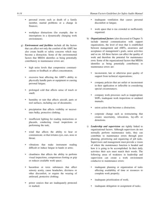 6-14 Human Factors Guidelines for Safety Audits Manual
• personal events such as death of a family
member, marital problems or a change in
finances;
• workplace distractions (for example, due to
interruptions in a dynamically changing work
environment).
g) Environment and facilities include all the factors
that can affect not only the comfort of the AMT, but
also create health or safety concerns which may
become a distraction. Some of the environmental
factors that MEDA identifies as being potentially
contributory to maintenance errors are:
• high noise levels that compromise communi-
cations or feedback or affect concentration;
• excessive heat affecting the AMT’s ability to
physically handle parts or equipment or causing
personal fatigue;
• prolonged cold that affects sense of touch or
smell;
• humidity or rain that affects aircraft, parts or
tool surfaces, including use of documents;
• precipitation that affects visibility or necessi-
tates bulky, protective clothing;
• insufficient lighting for reading instructions or
placards, conducting visual inspections or
performing the task;
• wind that affects the ability to hear or
communicate, or that irritates eyes, ears, nose or
throat;
• vibrations that make instrument reading
difficult or induce fatigue in hands or arms;
• cleanliness that affects the ability to perform
visual inspections, compromises footing or grip
or reduces available work space;
• hazardous or toxic substances that affect
sensory acuity, cause headaches, dizziness or
other discomfort, or require the wearing of
awkward, protective clothing;
• power sources that are inadequately protected
or marked;
• inadequate ventilation that causes personal
discomfort or fatigue;
• work space that is too crowded or inefficiently
organized.
h) Organizational factors (also discussed in Chapter 3)
include internal communication with support
organizations, the level of trust that is established
between management and AMTs, awareness and
acceptance of management’s goals, union activities
and so on. All these factors can affect the quality of
work and therefore the potential for maintenance
error. Some of the organizational factors that MEDA
identifies as being potentially contributory to
maintenance errors are:
• inconsistent, late or otherwise poor quality of
support from technical organizations;
• company policies that are unfair or inconsistent
in their application or inflexible in considering
special circumstances;
• company work processes such as inappropriate
SOPs, inadequate work inspections or outdated
manuals;
• union action that becomes a distraction;
• corporate change such as restructuring that
creates uncertainty, relocations, lay-offs or
demotions.
i) Leadership and supervision are tightly linked to
organizational factors. Although supervisors do not
normally perform maintenance tasks, they can
contribute to maintenance errors through poor
planning, prioritizing and organizing of job tasks.
Supervisors and management must provide a vision
of where the maintenance function is headed and
how it is going to be accomplished. In their daily
activities their acts must match their words. The
following areas of weakness in leadership and
supervision can create a work environment
conducive to maintenance errors:
• inadequate planning or organization of tasks
affecting availability of time or resources to
complete work properly;
• inadequate prioritization of work;
• inadequate delegation or assignment of tasks;
 