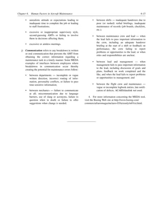 Chapter 6. Human Factors in Aircraft Maintenance 6-15
• unrealistic attitude or expectations leading to
inadequate time to complete the job or leading
to staff frustrations;
• excessive or inappropriate supervisory style,
second-guessing AMTs or failing to involve
them in decisions affecting them;
• excessive or aimless meetings.
j) Communication refers to any breakdown in written
or oral communication that prevents the AMT from
obtaining the correct information regarding a
maintenance task in a timely manner. Some MEDA
examples of interfaces between employees where
breakdowns in communication occur thereby
creating the potential for maintenance errors follow:
• between departments — incomplete or vague
written direction, incorrect routing of infor-
mation, personality conflicts, or failure to pass
time-sensitive information;
• between mechanics — failure to communicate
at all; miscommunication due to language
barriers, use of slang or acronyms, failure to
question when in doubt or failure to offer
suggestions when change is needed;
• between shifts — inadequate handovers due to
poor (or rushed) verbal briefings, inadequate
maintenance of records (job boards, checklists,
etc.);
• between maintenance crew and lead — when
the lead fails to pass important information to
the crew, including an adequate handover
briefing at the start of a shift or feedback on
performance, the crew failing to report
problems or opportunities to the lead, or when
roles and responsibilities are unclear;
• between lead and management — when
management fails to pass important information
to the lead, including discussion of goals and
plans, feedback on work completed and the
like, and when the lead fails to report problems
or opportunities to management; and
• between the flight crew and maintenance —
vague or incomplete logbook entries, late notifi-
cation of defects, ACARS/datalink not used.
4. For more information concerning the MEDA tool,
visit the Boeing Web site at http://www.boeing.com/
commercial/aeromagazine/aero-03/textonly/m01txt.html.
 
