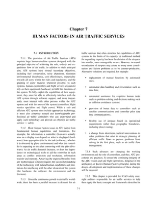 7-1
Chapter 7
HUMAN FACTORS IN AIR TRAFFIC SERVICES
7.1 INTRODUCTION
7.1.1 The provision of Air Traffic Services (ATS)
requires large human-machine systems designed with the
principal objective of achieving the safe, orderly and ex-
peditious flow of air traffic. In addition to their principal
aim, ATS systems have several secondary objectives,
including fuel conservation, noise abatement, minimum
environmental disturbance, cost effectiveness, impartiality
towards all users within the rules and regulations, and the
granting of users’ requests whenever possible. In such
systems, humans (controllers and flight service specialists)
rely on their equipment (hardware) to fulfil the functions of
the system. To fully exploit the capabilities of their equip-
ment, they must be able to effectively interface with the
ATS system through software support, and more import-
antly, must interact with other persons within the ATC
system and with the users of the system (controllers, flight
service specialists and flight crews). While a safe and
efficient ATC system must include appropriate technology,
it must also comprise trained and knowledgeable pro-
fessional air traffic controllers who can understand and
apply such technology and provide an effective air traffic
service — safely.
7.1.2 Most Human Factors issues in ATC derive from
fundamental human capabilities and limitations. For
example, the information a controller (liveware) actually
sees on a display can depend on what is displayed (hard-
ware), how appropriate it is for the task (software), whether
it is obscured by glare (environment) and what the control-
ler is expecting to see after conversing with the pilot (live-
ware). As air traffic demands increase, so does the depen-
dence on technological tools to aid the controller in such
areas as conflict prediction and resolution, information
transfer and memory. Achieving the expected benefits from
any technological solution requires the successful matching
of the technology with natural human capabilities and limi-
tations for interfacing with the other elements of the system
(the hardware, the software, the environment and the
liveware).
7.1.3 Given the continuous growth in air traffic world-
wide, there has been a parallel increase in demand for air
traffic services that often stretches the capabilities of ATC
systems to the limits of its capacity. A traditional method
for expanding capacity has been the division of the airspace
into smaller, more manageable sectors. However, increased
sectorization of airspace may create so many more coordi-
nation and liaison problems as to be counter-productive.
Alternative solutions are required, for example:
• replacement of manual functions by automated
ones;
• automated data handling and presentation such as
data link;
• automated assistance for cognitive human tasks
such as problem-solving and decision making such
as collision avoidance systems;
• provision of better data to controllers such as
satellite communications and controller pilot data
link communications;
• flexible use of airspace based on operational
requirements rather than geographic boundaries,
including direct routing;
• a change from short-term, tactical interventions to
solve problems that arise to strategic planning of
efficient traffic flows to prevent problems from
arising in the first place, such as air traffic flow
management.
7.1.4 Such advances are changing the working
environment and the role of controllers, and thus, ATC pro-
cedures and practices. To ensure the continuing integrity of
the ATC system and safe flight operations, diligence in the
application of known Human Factors principles during the
design, development and implementation of these changes
will be required.
7.1.5 This chapter is provided for ICAO safety over-
sight auditors responsible for air traffic services to help
them apply the basic concepts and frameworks described in
 