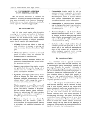 Chapter 7. Human Factors in Air Traffic Services 7-3
7.4 COMMON ISSUES AFFECTING
HUMAN PERFORMANCE IN ATC
7.4.1 The everyday performance of controllers and
flight service specialists can be adversely affected by most
of the factors mentioned in earlier chapters of this manual.
An elaboration on some of these in the context of air traffic
services is provided in the following paragraphs.
The nature of ATC work
7.4.2 Air traffic control requires a lot of cognitive
processing in the synthesis and analysis of significant
amounts of information, the mastery of often complex
procedures, real-time problem solving, and the listening
and speaking skills necessary for effective information
transfer. Specific cognitive skills required include:
• Perception for sensing and reacting to visual and
aural information. An example is detecting and
resolving emerging deviations from planned flight
paths.
• Attention (or vigilance) sometimes for prolonged
periods of intense activity, and sometimes for
prolonged periods of relative inactivity.
• Learning to master the procedures, practices and
peculiarities of the position as well as from day-to-
day operational experience.
• Memory to interpret the evolving situation correctly
and quickly, both short-term for dealing with a
situation in real-time as well as long-term for inte-
grating knowledge and procedures.
• Information processing to synthesize many diverse
pieces of changing data about traffic, weather,
aerodrome conditions, navigation aids, etc. into a
coherent “picture” and to manage that picture in
accordance with existing plans and procedures.
• Situation awareness to successfully integrate all
the relevant information into a coherent and current
picture. This includes knowledge of the present,
past and pending situation, system functioning,
human roles and tasks, and ATC roles, procedures
and objectives. A controller’s worst nightmare is
losing this “picture”, this understanding.
• Planning to integrate the time element by
extrapolating from the controller’s picture to
develop expected aircraft sequencing and spacings
in accordance with established procedures and
objectives.
• Communicating (usually orally) for both the
reception and correct interpretation of information
as well as for sending information and instructions,
often through the barriers of language and radio
noise. Effective communicating also requires a
feedback mechanism to confirm understanding.
• Problem solving to resolve deviations from plans
(e.g. developing conflicts) and to cope with unfore-
seen circumstances such as system outages or
aircraft emergencies.
• Decision making for not only the timely selection
of the best alternative course of action for a particu-
lar situation, but also to appreciate how that de-
cision will affect subsequent traffic. Simply put, not
only must the traffic flow safely and expeditiously,
it must continue to be orderly.
• Motivation to adhere to high standards. Although
controllers generally take great pride in their pro-
fession, there is little research to demonstrate the
effects of job irritants, such as unsuitable pro-
cedures, inadequate equipment, or poor rostering,
on their desire and ability to do a good job.
The controller’s workplace
7.4.3 Controllers work in a physical environment,
whether it is in a control tower or an IFR control unit, that
is generally benign in terms of temperature, humidity, light
and noise. Generally, the controller’s workstation is
purpose-built incorporating all necessary communications,
job aids and information displays with varying degrees of
automation. Nevertheless, controllers regularly face work-
space conditions which are fraught with potential for
human errors (e.g. equipment malfunctions, displays that
are difficult to read or interpret, workload, frequency
congestion, personal discomfort).
7.4.4 ATC workspaces must remain safe and efficient
under the most demanding working conditions, including
peak air traffic demands, partial or total system degra-
dations, shortages in staffing, and around-the-clock oper-
ations. Poor decisions about work station design set in
place the latent unsafe conditions that will eventually
facilitate controller errors. This applies particularly to
decisions about the displays and codings, the types and
sensitivities of control and input devices, the layout of the
equipment, communications channels available and the
means to activate them, and the perceived relationships
between displays and the input devices. Something as
simple as an ill-fitting headset can compromise the effective
transfer of information vital to safe operations.
 