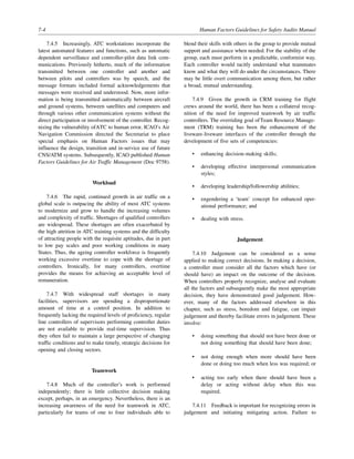 7-4 Human Factors Guidelines for Safety Audits Manual
7.4.5 Increasingly, ATC workstations incorporate the
latest automated features and functions, such as automatic
dependent surveillance and controller-pilot data link com-
munications. Previously hitherto, much of the information
transmitted between one controller and another and
between pilots and controllers was by speech, and the
message formats included formal acknowledgements that
messages were received and understood. Now, more infor-
mation is being transmitted automatically between aircraft
and ground systems, between satellites and computers and
through various other communication systems without the
direct participation or involvement of the controller. Recog-
nizing the vulnerability ofATC to human error, ICAO’s Air
Navigation Commission directed the Secretariat to place
special emphasis on Human Factors issues that may
influence the design, transition and in-service use of future
CNS/ATM systems. Subsequently, ICAO published Human
Factors Guidelines for Air Traffic Management (Doc 9758).
Workload
7.4.6 The rapid, continued growth in air traffic on a
global scale is outpacing the ability of most ATC systems
to modernize and grow to handle the increasing volumes
and complexity of traffic. Shortages of qualified controllers
are widespread. These shortages are often exacerbated by
the high attrition in ATC training systems and the difficulty
of attracting people with the requisite aptitudes, due in part
to low pay scales and poor working conditions in many
States. Thus, the ageing controller workforce is frequently
working excessive overtime to cope with the shortage of
controllers. Ironically, for many controllers, overtime
provides the means for achieving an acceptable level of
remuneration.
7.4.7 With widespread staff shortages in many
facilities, supervisors are spending a disproportionate
amount of time at a control position. In addition to
frequently lacking the required levels of proficiency, regular
line controllers of supervisors performing controller duties
are not available to provide real-time supervision. Thus
they often fail to maintain a large perspective of changing
traffic conditions and to make timely, strategic decisions for
opening and closing sectors.
Teamwork
7.4.8 Much of the controller’s work is performed
independently; there is little collective decision making
except, perhaps, in an emergency. Nevertheless, there is an
increasing awareness of the need for teamwork in ATC,
particularly for teams of one to four individuals able to
blend their skills with others in the group to provide mutual
support and assistance when needed. For the stability of the
group, each must perform in a predictable, conformist way.
Each controller would tacitly understand what teammates
know and what they will do under the circumstances. There
may be little overt communication among them, but rather
a broad, mutual understanding.
7.4.9 Given the growth in CRM training for flight
crews around the world, there has been a collateral recog-
nition of the need for improved teamwork by air traffic
controllers. The overriding goal ofTeam Resource Manage-
ment (TRM) training has been the enhancement of the
liveware-liveware interfaces of the controller through the
development of five sets of competencies:
• enhancing decision-making skills;
• developing effective interpersonal communication
styles;
• developing leadership/followership abilities;
• engendering a ‘team’ concept for enhanced oper-
ational performance; and
• dealing with stress.
Judgement
7.4.10 Judgement can be considered as a sense
applied to making correct decisions. In making a decision,
a controller must consider all the factors which have (or
should have) an impact on the outcome of the decision.
When controllers properly recognize, analyse and evaluate
all the factors and subsequently make the most appropriate
decision, they have demonstrated good judgement. How-
ever, many of the factors addressed elsewhere in this
chapter, such as stress, boredom and fatigue, can impair
judgement and thereby facilitate errors in judgement. These
involve:
• doing something that should not have been done or
not doing something that should have been done;
• not doing enough when more should have been
done or doing too much when less was required; or
• acting too early when there should have been a
delay or acting without delay when this was
required.
7.4.11 Feedback is important for recognizing errors in
judgement and initiating mitigating action. Failure to
 