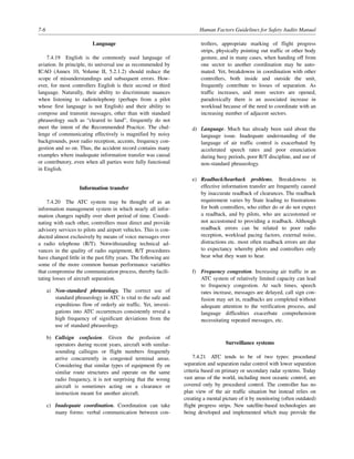 7-6 Human Factors Guidelines for Safety Audits Manual
Language
7.4.19 English is the commonly used language of
aviation. In principle, its universal use as recommended by
ICAO (Annex 10, Volume II, 5.2.1.2) should reduce the
scope of misunderstandings and subsequent errors. How-
ever, for most controllers English is their second or third
language. Naturally, their ability to discriminate nuances
when listening to radiotelephony (perhaps from a pilot
whose first language is not English) and their ability to
compose and transmit messages, other than with standard
phraseology such as “cleared to land”, frequently do not
meet the intent of the Recommended Practice. The chal-
lenge of communicating effectively is magnified by noisy
backgrounds, poor radio reception, accents, frequency con-
gestion and so on. Thus, the accident record contains many
examples where inadequate information transfer was causal
or contributory, even when all parties were fully functional
in English.
Information transfer
7.4.20 The ATC system may be thought of as an
information management system in which nearly all infor-
mation changes rapidly over short period of time. Coordi-
nating with each other, controllers must direct and provide
advisory services to pilots and airport vehicles. This is con-
ducted almost exclusively by means of voice messages over
a radio telephone (R/T). Notwithstanding technical ad-
vances in the quality of radio equipment, R/T procedures
have changed little in the past fifty years. The following are
some of the more common human performance variables
that compromise the communication process, thereby facili-
tating losses of aircraft separation.
a) Non-standard phraseology. The correct use of
standard phraseology in ATC is vital to the safe and
expeditious flow of orderly air traffic. Yet, investi-
gations into ATC occurrences consistently reveal a
high frequency of significant deviations from the
use of standard phraseology.
b) Callsign confusion. Given the profusion of
operators during recent years, aircraft with similar-
sounding callsigns or flight numbers frequently
arrive concurrently in congested terminal areas.
Considering that similar types of equipment fly on
similar route structures and operate on the same
radio frequency, it is not surprising that the wrong
aircraft is sometimes acting on a clearance or
instruction meant for another aircraft.
c) Inadequate coordination. Coordination can take
many forms: verbal communication between con-
trollers, appropriate marking of flight progress
strips, physically pointing out traffic or other body
gesture, and in many cases, when handing off from
one sector to another coordination may be auto-
mated. Yet, breakdowns in coordination with other
controllers, both inside and outside the unit,
frequently contribute to losses of separation. As
traffic increases, and more sectors are opened,
paradoxically there is an associated increase in
workload because of the need to coordinate with an
increasing number of adjacent sectors.
d) Language. Much has already been said about the
language issue. Inadequate understanding of the
language of air traffic control is exacerbated by
accelerated speech rates and poor enunciation
during busy periods, poor R/T discipline, and use of
non-standard phraseology.
e) Readback/hearback problems. Breakdowns in
effective information transfer are frequently caused
by inaccurate readback of clearances. The readback
requirement varies by State leading to frustrations
for both controllers, who either do or do not expect
a readback, and by pilots, who are accustomed or
not accustomed to providing a readback. Although
readback errors can be related to poor radio
reception, workload pacing factors, external noise,
distractions etc. most often readback errors are due
to expectancy whereby pilots and controllers only
hear what they want to hear.
f) Frequency congestion. Increasing air traffic in an
ATC system of relatively limited capacity can lead
to frequency congestion. At such times, speech
rates increase, messages are delayed, call sign con-
fusion may set in, readbacks are completed without
adequate attention to the verification process, and
language difficulties exacerbate comprehension
necessitating repeated messages, etc.
Surveillance systems
7.4.21 ATC tends to be of two types: procedural
separation and separation radar control with lower separation
criteria based on primary or secondary radar systems. Today
vast areas of the world, including most oceanic control, are
covered only by procedural control. The controller has no
plan view of the air traffic situation but instead relies on
creating a mental picture of it by monitoring (often outdated)
flight progress strips. New satellite-based technologies are
being developed and implemented which may provide the
 
