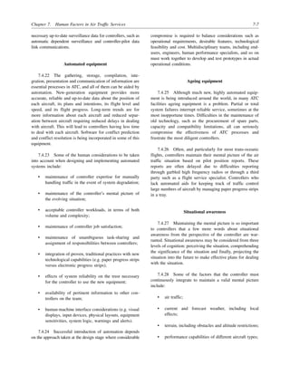 Chapter 7. Human Factors in Air Traffic Services 7-7
necessary up-to-date surveillance data for controllers, such as
automatic dependent surveillance and controller-pilot data
link communications.
Automated equipment
7.4.22 The gathering, storage, compilation, inte-
gration, presentation and communication of information are
essential processes in ATC, and all of them can be aided by
automation. New-generation equipment provides more
accurate, reliable and up-to-date data about the position of
each aircraft, its plans and intentions, its flight level and
speed, and its flight progress. Long-term trends are for
more information about each aircraft and reduced separ-
ation between aircraft requiring reduced delays in dealing
with aircraft. This will lead to controllers having less time
to deal with each aircraft. Software for conflict prediction
and conflict resolution is being incorporated in some of this
equipment.
7.4.23 Some of the human considerations to be taken
into account when designing and implementing automated
systems include:
• maintenance of controller expertise for manually
handling traffic in the event of system degradation;
• maintenance of the controller’s mental picture of
the evolving situation;
• acceptable controller workloads, in terms of both
volume and complexity;
• maintenance of controller job satisfaction;
• maintenance of unambiguous task-sharing and
assignment of responsibilities between controllers;
• integration of proven, traditional practices with new
technological capabilities (e.g. paper progress strips
versus electronic progress strips);
• effects of system reliability on the trust necessary
for the controller to use the new equipment;
• availability of pertinent information to other con-
trollers on the team;
• human-machine interface considerations (e.g. visual
displays, input devices, physical layouts, equipment
sensitivities, system logic, warnings and alerts).
7.4.24 Successful introduction of automation depends
on the approach taken at the design stage where considerable
compromise is required to balance considerations such as
operational requirements, desirable features, technological
feasibility and cost. Multidisciplinary teams, including end-
users, engineers, human performance specialists, and so on
must work together to develop and test prototypes in actual
operational conditions.
Ageing equipment
7.4.25 Although much new, highly automated equip-
ment is being introduced around the world, in many ATC
facilities ageing equipment is a problem. Partial or total
system failures interrupt reliable service, sometimes at the
most inopportune times. Difficulties in the maintenance of
old technology, such as the procurement of spare parts,
capacity and compatibility limitations, all can seriously
compromise the effectiveness of ATC processes and
frustrate the most diligent controllers.
7.4.26 Often, and particularly for most trans-oceanic
flights, controllers maintain their mental picture of the air
traffic situation based on pilot position reports. These
reports are often delayed due to difficulties reporting
through garbled high frequency radios or through a third
party such as a flight service specialist. Controllers who
lack automated aids for keeping track of traffic control
large numbers of aircraft by managing paper progress strips
in a tray.
Situational awareness
7.4.27 Maintaining the mental picture is so important
to controllers that a few more words about situational
awareness from the perspective of the controller are war-
ranted. Situational awareness may be considered from three
levels of cognition: perceiving the situation, comprehending
the significance of the situation and finally, projecting the
situation into the future to make effective plans for dealing
with the situation.
7.4.28 Some of the factors that the controller must
continuously integrate to maintain a valid mental picture
include:
• air traffic;
• current and forecast weather, including local
effects;
• terrain, including obstacles and altitude restrictions;
• performance capabilities of different aircraft types;
 