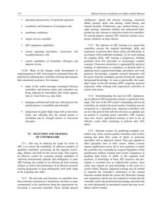 7-8 Human Factors Guidelines for Safety Audits Manual
• operating characteristics of particular operators;
• availability and limitations of navigation aids;
• aerodrome conditions;
• airport services available;
• ATC equipment capabilities;
• current operating procedures, restrictions, and
accepted practices; and
• current capabilities of immediate colleagues and
adjacent sectors.
7.4.29 Many of the changes under development or
implementation in ATC with respect to automation have the
potential for affecting how controllers develop and maintain
their situational awareness. For instance:
• many of the verbal messages exchanged between
controllers and between pilots and controllers are
being replaced by transmitted data which appears
only in visual form (e.g. data link);
• changing workload and work rate, affecting how the
mental picture is assembled and refreshed;
• replacement of paper flight strips with an electronic
mode, also affecting how the mental picture is
assembled and its strength relative to concurrent
messages.
7.5 SELECTION AND TRAINING
OF CONTROLLERS
7.5.1 One way of reducing the scope for errors in
ATC is to ensure the availability of sufficient numbers of
qualified controllers, possessing all the requisite knowl-
edge, abilities and skills for the various tasks. This requires
an effective system for screening enough candidates of
sufficient demonstrated aptitude and intelligence to enter
ATC training, the conduct of an efficient ab initio training
scheme, as well as the maintenance of an efficient recurrent
training programme to keep infrequently used skills sharp
or for acquiring new skills.
7.5.2 The job tasks and functions of controllers have
been critically examined on a broad basis, but there is some
commonality in the conclusions about the requirements for
becoming a successful controller. These include general
intelligence, spatial and abstract reasoning, numerical
ability, memory skills, task sharing, verbal fluency and
manual dexterity. Furthermore, age, medical history, eye-
sight, hearing, emotional stability and educational back-
ground are also relevant as selection criteria for controllers.
To varying degrees, national ATC selection schemes incor-
porate variations on these themes.
7.5.3 The objective of ATC training is to ensure that
controllers possess the required knowledge, skills and
experience to perform their duties safely and efficiently, in
accordance with established standards. As for most training
for complex skills, ATC training is progressive, building
gradually from first principles to increasingly complex
concepts. Classroom instruction is augmented by practical
training, in laboratories or simulators, to develop skills in
applying newly-acquired knowledge, procedures and work
practices. Increasingly, computer assisted instruction will
be used to help the candidates quickly develop the requisite
background knowledge. As soon as practicable, the candi-
dates begin on-the-job training (OJT) acquiring practical
experience while working with experienced controllers in
centres and towers.
7.5.4 Notwithstanding the need for OJT, implement-
ing an effective OJT programme remains a significant chal-
lenge. The task of the OJT coach is demanding and not all
controllers are suited to be good coaches. Coaching must be
recognized as a specialist task, requiring controllers who
are not only good at their jobs but who have an aptitude and
an interest in coaching junior controllers. OJT coaches,
must also receive specialized training in how to be an
effective coach while continuing to perform their ATC
duties.
7.5.5 National systems for qualifying neophyte con-
trollers vary. Some systems qualify controllers early in their
training but limit their scope of duties to particular
specialties such as approach control. They may upgrade to
other specialties later in their careers. Others systems
require qualification across all or most positions to which
the controller may eventually be assigned. Regardless of the
qualification method, training must ensure competence in
handling high levels of traffic at the required work
positions. A knowledge of basic ATC practices and pro-
cedures is essential even in sophisticated systems, since
safety may depend on such knowledge in the event of a
system failure. Regular, additional training may be needed
to maintain the controller’s proficiency in the manual
functions needed should the system fail. Refresher training
and competency checks are also required to ensure that the
controller retains the professional knowledge and skills that
are used infrequently in automated systems but may never-
theless still be needed.
 