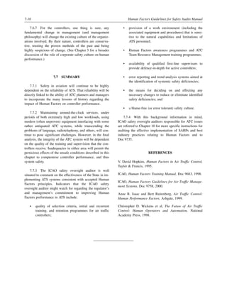 7-10 Human Factors Guidelines for Safety Audits Manual
7.6.7 For the controllers, one thing is sure, any
fundamental change in management (and management
philosophy) will change the existing culture of the organiz-
ations involved. By their nature, controllers are conserva-
tive, trusting the proven methods of the past and being
highly suspicious of change. (See Chapter 3 for a broader
discussion of the role of corporate safety culture on human
performance.)
7.7 SUMMARY
7.7.1 Safety in aviation will continue to be highly
dependent on the reliability of ATS. That reliability will be
directly linked to the ability of ATC planners and managers
to incorporate the many lessons of history regarding the
impact of Human Factors on controller performance.
7.7.2 Maintaining around-the-clock services, under
periods of both extremely high and low workloads, using
modern (often unproven) equipment interfacing with some
rather antiquated ATC systems, while transcending the
problems of language, radiotelephony, and others, will con-
tinue to pose significant challenges. However, in the final
analysis, the integrity of the ATC system will be dependent
on the quality of the training and supervision that the con-
trollers receive. Inadequacies in either area will permit the
pernicious effects of the unsafe conditions described in this
chapter to compromise controller performance, and thus
system safety.
7.7.3 The ICAO safety oversight auditor is well
situated to comment on the effectiveness of the State in im-
plementing ATS systems consistent with accepted Human
Factors principles. Indicators that the ICAO safety
oversight auditor might watch for regarding the regulator’s
and management’s commitment to improving Human
Factors performance in ATS include:
• quality of selection criteria, initial and recurrent
training, and retention programmes for air traffic
controllers;
• provision of a work environment (including the
associated equipment and procedures) that is sensi-
tive to the natural capabilities and limitations of
ATS personnel;
• Human Factors awareness programmes and ATC
Team Resource Management training programmes;
• availability of qualified first-line supervisors to
provide defence-in-depth for active controllers;
• error reporting and trend analysis systems aimed at
the identification of systemic safety deficiencies;
• the means for deciding on and effecting any
necessary changes to reduce or eliminate identified
safety deficiencies; and
• a blame-free (or error tolerant) safety culture.
7.7.4 With this background information in mind,
ICAO safety oversight auditors responsible for ATC issues
are referred to Chapter 10 for more specific instructions for
auditing the effective implementation of SARPs and best
industry practices relating to Human Factors and to
Doc 9735.
REFERENCES
V. David Hopkins, Human Factors in Air Traffic Control,
Taylor & Francis, 1995.
ICAO, Human Factors Training Manual, Doc 9683, 1998.
ICAO, Human Factors Guidelines for Air Traffic Manage-
ment Systems, Doc 9758, 2000.
Anne R. Isaac and Bert Ruitenberg, Air Traffic Control:
Human Performance Factors, Ashgate, 1999.
Christopher D. Wickens et al, The Future of Air Traffic
Control: Human Operators and Automation, National
Academy Press, 1998.
 