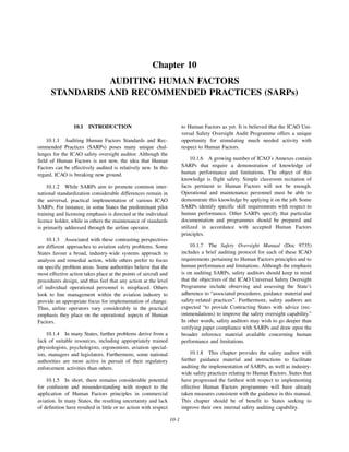 10-1
Chapter 10
AUDITING HUMAN FACTORS
STANDARDS AND RECOMMENDED PRACTICES (SARPs)
10.1 INTRODUCTION
10.1.1 Auditing Human Factors Standards and Rec-
ommended Practices (SARPs) poses many unique chal-
lenges for the ICAO safety oversight auditor. Although the
field of Human Factors is not new, the idea that Human
Factors can be effectively audited is relatively new. In this
regard, ICAO is breaking new ground.
10.1.2 While SARPs aim to promote common inter-
national standardization considerable differences remain in
the universal, practical implementation of various ICAO
SARPs. For instance, in some States the predominant pilot
training and licensing emphasis is directed at the individual
licence holder, while in others the maintenance of standards
is primarily addressed through the airline operator.
10.1.3 Associated with these contrasting perspectives
are different approaches to aviation safety problems. Some
States favour a broad, industry-wide systems approach to
analysis and remedial action, while others prefer to focus
on specific problem areas. Some authorities believe that the
most effective action takes place at the points of aircraft and
procedures design, and thus feel that any action at the level
of individual operational personnel is misplaced. Others
look to line management within the aviation industry to
provide an appropriate focus for implementation of change.
Thus, airline operators vary considerably in the practical
emphasis they place on the operational aspects of Human
Factors.
10.1.4 In many States, further problems derive from a
lack of suitable resources, including appropriately trained
physiologists, psychologists, ergonomists, aviation special-
ists, managers and legislators. Furthermore, some national
authorities are more active in pursuit of their regulatory
enforcement activities than others.
10.1.5 In short, there remains considerable potential
for confusion and misunderstanding with respect to the
application of Human Factors principles in commercial
aviation. In many States, the resulting uncertainty and lack
of definition have resulted in little or no action with respect
to Human Factors as yet. It is believed that the ICAO Uni-
versal Safety Oversight Audit Programme offers a unique
opportunity for stimulating much needed activity with
respect to Human Factors.
10.1.6 A growing number of ICAO’s Annexes contain
SARPs that require a demonstration of knowledge of
human performance and limitations. The object of this
knowledge is flight safety. Simple classroom recitation of
facts pertinent to Human Factors will not be enough.
Operational and maintenance personnel must be able to
demonstrate this knowledge by applying it on the job. Some
SARPs identify specific skill requirements with respect to
human performance. Other SARPs specify that particular
documentation and programmes should be prepared and
utilized in accordance with accepted Human Factors
principles.
10.1.7 The Safety Oversight Manual (Doc 9735)
includes a brief auditing protocol for each of these ICAO
requirements pertaining to Human Factors principles and to
human performance and limitations. Although the emphasis
is on auditing SARPs, safety auditors should keep in mind
that the objectives of the ICAO Universal Safety Oversight
Programme include observing and assessing the State’s
adherence to “associated procedures, guidance material and
safety-related practices”. Furthermore, safety auditors are
expected “to provide Contracting States with advice (rec-
ommendations) to improve the safety oversight capability.”
In other words, safety auditors may wish to go deeper than
verifying paper compliance with SARPs and draw upon the
broader reference material available concerning human
performance and limitations.
10.1.8 This chapter provides the safety auditor with
further guidance material and instructions to facilitate
auditing the implementation of SARPs, as well as industry-
wide safety practices relating to Human Factors. States that
have progressed the furthest with respect to implementing
effective Human Factors programmes will have already
taken measures consistent with the guidance in this manual.
This chapter should be of benefit to States seeking to
improve their own internal safety auditing capability.
 