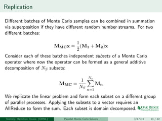 Replication
Diﬀerent batches of Monte Carlo samples can be combined in summation
via superposition if they have diﬀerent random number streams. For two
diﬀerent batches:
MMCx =
1
2
(M1 + M2)x
Consider each of these batches independent subsets of a Monte Carlo
operator where now the operator can be formed as a general additive
decomposition of NS subsets:
MMC =
1
NS
Ns
n=1
Mn
We replicate the linear problem and form each subset on a diﬀerent group
of parallel processes. Applying the subsets to a vector requires an
AllReduce to form the sum. Each subset is domain decomposed.
Slattery, Hamilton, Evans (ORNL) Parallel Monte Carlo Solvers 3/17/15 13 / 22
 