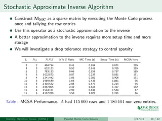 Stochastic Approximate Inverse Algorithm
Construct MMC as a sparse matrix by executing the Monte Carlo process
once and tallying the row entries
Use this operator as a stochastic approximation to the inverse
A better approximation to the inverse requires more setup time and more
storage
We will investigate a drop tolerance strategy to control sparsity
L NS NNZ NNZ Ratio MC Time (s) Setup Time (s) MCSA Iters
3 2 484 714 0.41 0.104 0.671 255
3 3 622 123 0.52 0.145 0.705 255
5 2 783 153 0.66 0.158 0.737 185
5 3 1 032 573 0.87 0.237 0.831 171
5 4 1 241 442 1.05 0.302 0.906 171
10 3 1 969 540 1.66 0.433 1.061 95
10 4 2 416 572 2.04 0.570 1.214 95
15 3 2 867 005 2.42 0.645 1.317 132
15 4 3 544 181 2.99 0.833 1.534 67
15 5 4 157 269 3.50 1.029 1.765 66
Table : MCSA Performance. A had 115 600 rows and 1 186 464 non-zero entries.
Slattery, Hamilton, Evans (ORNL) Parallel Monte Carlo Solvers 3/17/15 19 / 22
 