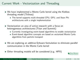 Current Work - Vectorization and Threading
We have implemented a Monte Carlo kernel using the Kokkos
threading model (Trilinos)
The kernel supports multi-threaded CPU, GPU, and Xeon Phi
architectures with a single implementation
Vectorization an area of active research with a focus on
heterogeneous architectures (Titan and Summit)
Currently investigating event-based algorithms to enable vectorization
Event-based algorithm concepts are based on vectorized Monte Carlo
algorithms from particle transport
We are exploring an additive-Schwarz formulation to eliminate parallel
communication in the Monte Carlo kernel
Other threading models will be considered (e.g. HPX)
Slattery, Hamilton, Evans (ORNL) Parallel Monte Carlo Solvers 3/17/15 21 / 22
 