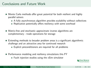 Conclusions and Future Work
Monte Carlo methods oﬀer great potential for both resilient and highly
parallel solvers
A fully asynchronous algorithm provides scalability without collectives
Replication potentially oﬀers resiliency with some overhead
Matrix-free and stochastic approximate inverse algorithms are
complementary - trade operations for storage
Extending methods to broader problem areas is a signiﬁcant algorithmic
challenge and an attractive area for continued research
Explicit preconditioners are required for all problems
Performance modeling and resiliency simulations this FY
Fault injection studies using the xSim simulator
Slattery, Hamilton, Evans (ORNL) Parallel Monte Carlo Solvers 3/17/15 22 / 22
 