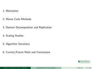 1. Motivation
2. Monte Carlo Methods
3. Domain Decomposition and Replication
4. Scaling Studies
5. Algorithm Variations
6. Current/Future Work and Conclusions
Slattery, Hamilton, Evans (ORNL) Parallel Monte Carlo Solvers 3/17/15 3 / 22
 