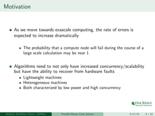 Motivation
As we move towards exascale computing, the rate of errors is
expected to increase dramatically
The probability that a compute node will fail during the course of a
large scale calculation may be near 1
Algorithms need to not only have increased concurrency/scalability
but have the ability to recover from hardware faults
Lightweight machines
Heterogeneous machines
Both characterized by low power and high concurrency
Slattery, Hamilton, Evans (ORNL) Parallel Monte Carlo Solvers 3/17/15 4 / 22
 
