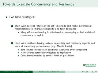 Towards Exascale Concurrency and Resiliency
Two basic strategies:
1 Start with current “state of the art” methods and make incremental
modiﬁcations to improve scalability and fault tolerance
Many eﬀorts are heading in this direction, attempting to ﬁnd additional
concurrency to exploit
2 Start with methods having natural scalability and resiliency aspects and
work at improving performance (e.g. Monte Carlo)
Soft failures introduce an additional stochastic error component
Hard failures potentially mitigated by replication
Concurrency enabled by several levels of parallelism
Slattery, Hamilton, Evans (ORNL) Parallel Monte Carlo Solvers 3/17/15 5 / 22
 