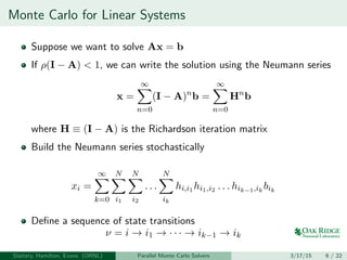 Monte Carlo for Linear Systems
Suppose we want to solve Ax = b
If ρ(I − A) < 1, we can write the solution using the Neumann series
x =
∞
n=0
(I − A)n
b =
∞
n=0
Hn
b
where H ≡ (I − A) is the Richardson iteration matrix
Build the Neumann series stochastically
xi =
∞
k=0
N
i1
N
i2
. . .
N
ik
hi,i1 hi1,i2 . . . hik−1,ik
bik
Deﬁne a sequence of state transitions
ν = i → i1 → · · · → ik−1 → ik
Slattery, Hamilton, Evans (ORNL) Parallel Monte Carlo Solvers 3/17/15 6 / 22
 