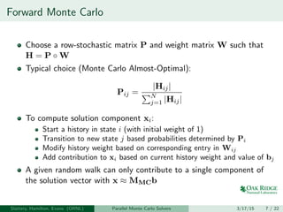 Forward Monte Carlo
Choose a row-stochastic matrix P and weight matrix W such that
H = P ◦ W
Typical choice (Monte Carlo Almost-Optimal):
Pij =
|Hij|
N
j=1 |Hij|
To compute solution component xi:
Start a history in state i (with initial weight of 1)
Transition to new state j based probabilities determined by Pi
Modify history weight based on corresponding entry in Wij
Add contribution to xi based on current history weight and value of bj
A given random walk can only contribute to a single component of
the solution vector with x ≈ MMCb
Slattery, Hamilton, Evans (ORNL) Parallel Monte Carlo Solvers 3/17/15 7 / 22
 