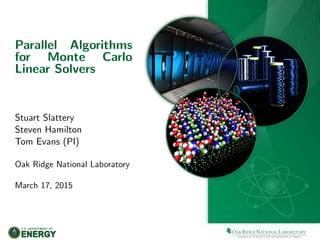 Parallel Algorithms
for Monte Carlo
Linear Solvers
Stuart Slattery
Steven Hamilton
Tom Evans (PI)
Oak Ridge National Laboratory
March 17, 2015
 