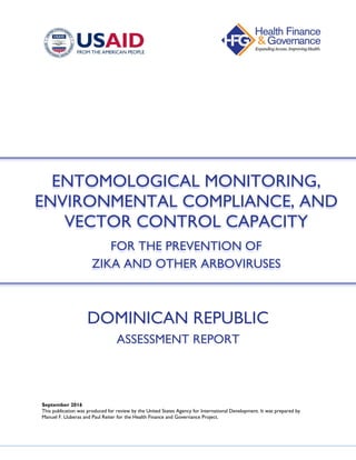DOMINICAN REPUBLIC
ASSESSMENT REPORT
September 2016
This publication was produced for review by the United States Agency for International Development. It was prepared by
Manuel F. Lluberas and Paul Reiter for the Health Finance and Governance Project.
ENTOMOLOGICAL MONITORING,
ENVIRONMENTAL COMPLIANCE, AND
VECTOR CONTROL CAPACITY
FOR THE PREVENTION OF
ZIKA AND OTHER ARBOVIRUSES
 